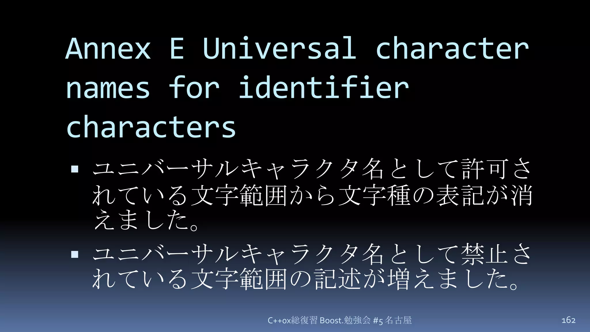 Annex E Universal character names for identifier charactersユニバーサルキャラクタ名として許可されている文字範囲から文字種の表記が消えました。ユニバーサルキャラクタ名として禁止されている文字範囲の記述が増えました。C++0x総復習 Boost.勉強会 #5 名古屋162