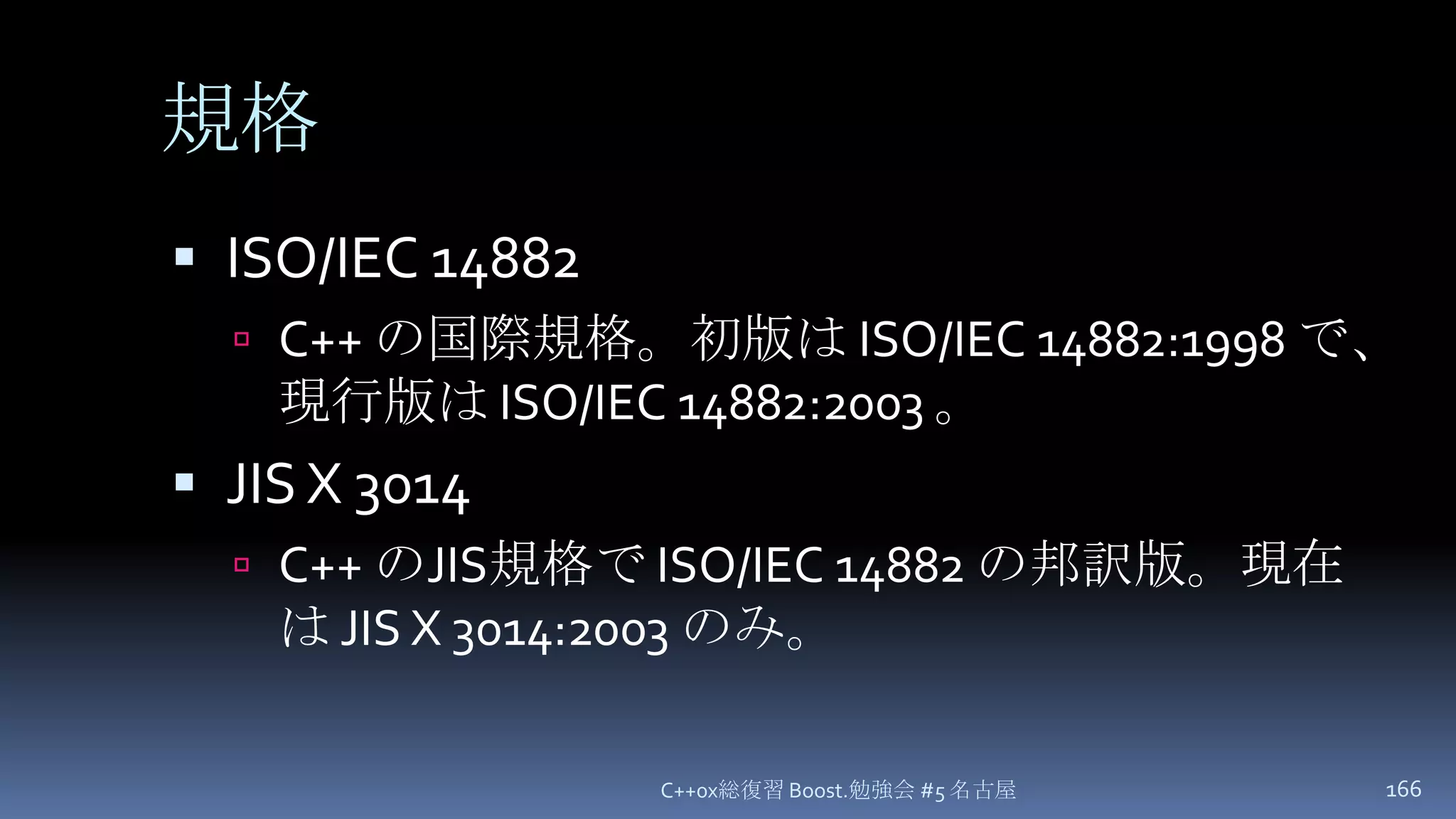 規格ISO/IEC 14882C++ の国際規格。初版は ISO/IEC 14882:1998 で、現行版は ISO/IEC 14882:2003 。JIS X 3014C++ のJIS規格で ISO/IEC 14882 の邦訳版。現在は JIS X 3014:2003 のみ。C++0x総復習 Boost.勉強会 #5 名古屋166