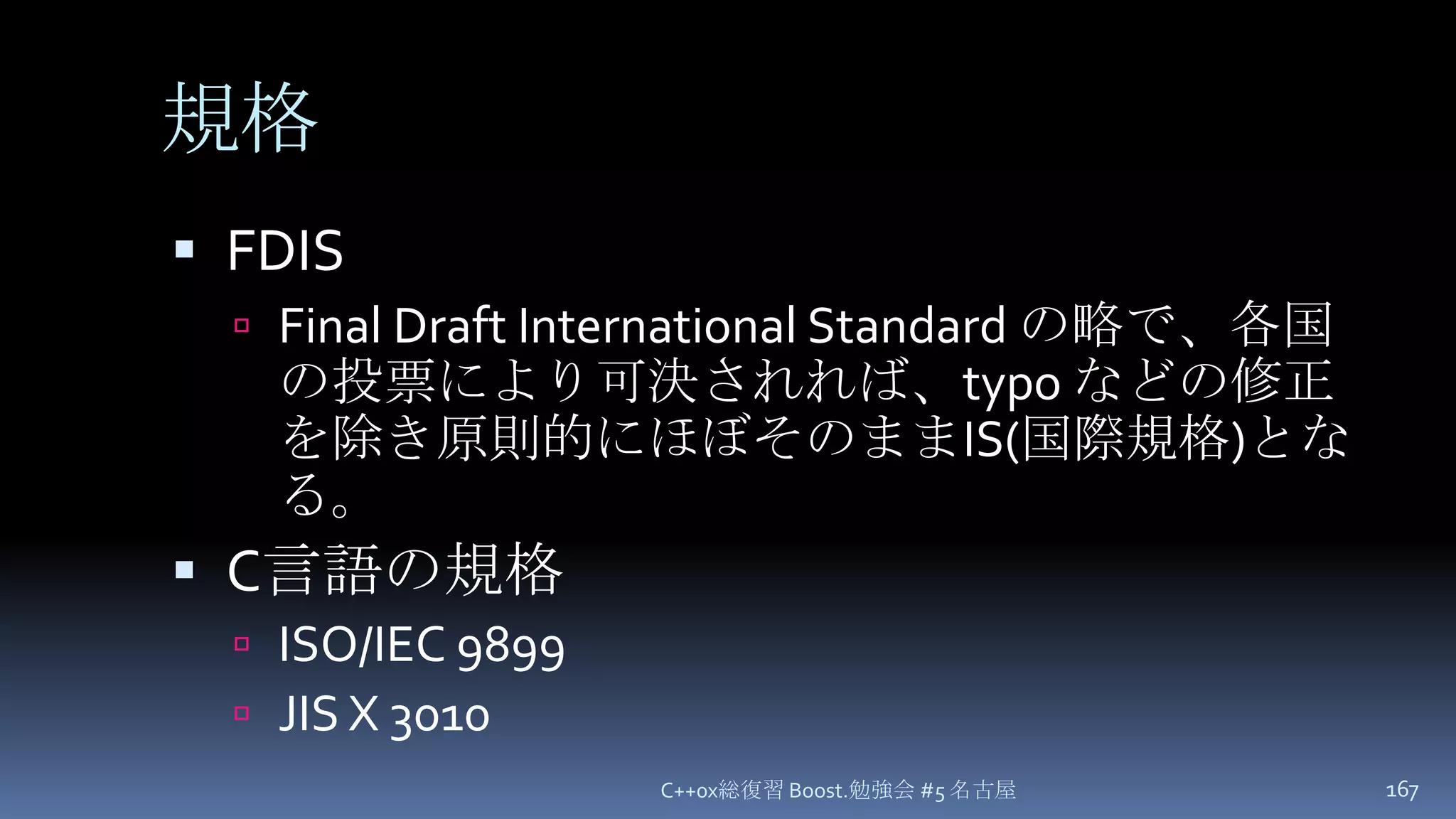 規格FDISFinal Draft International Standard の略で、各国の投票により可決されれば、typo などの修正を除き原則的にほぼそのままIS(国際規格)となる。C言語の規格ISO/IEC 9899JIS X 3010C++0x総復習 Boost.勉強会 #5 名古屋167