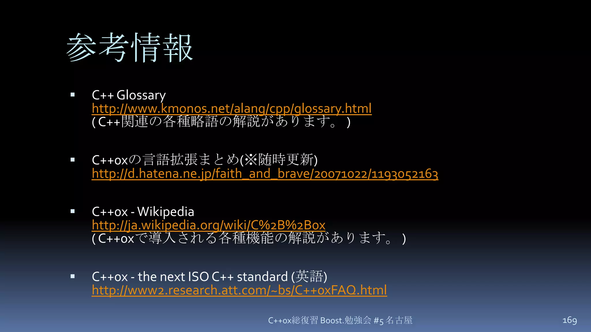 参考情報C++ Glossaryhttp://www.kmonos.net/alang/cpp/glossary.html( C++関連の各種略語の解説があります。 )C++0xの言語拡張まとめ(※随時更新)http://d.hatena.ne.jp/faith_and_brave/20071022/1193052163C++0x - Wikipediahttp://ja.wikipedia.org/wiki/C%2B%2B0x( C++0xで導入される各種機能の解説があります。 )C++0x - the next ISO C++ standard (英語)http://www2.research.att.com/~bs/C++0xFAQ.htmlC++0x総復習 Boost.勉強会 #5 名古屋169