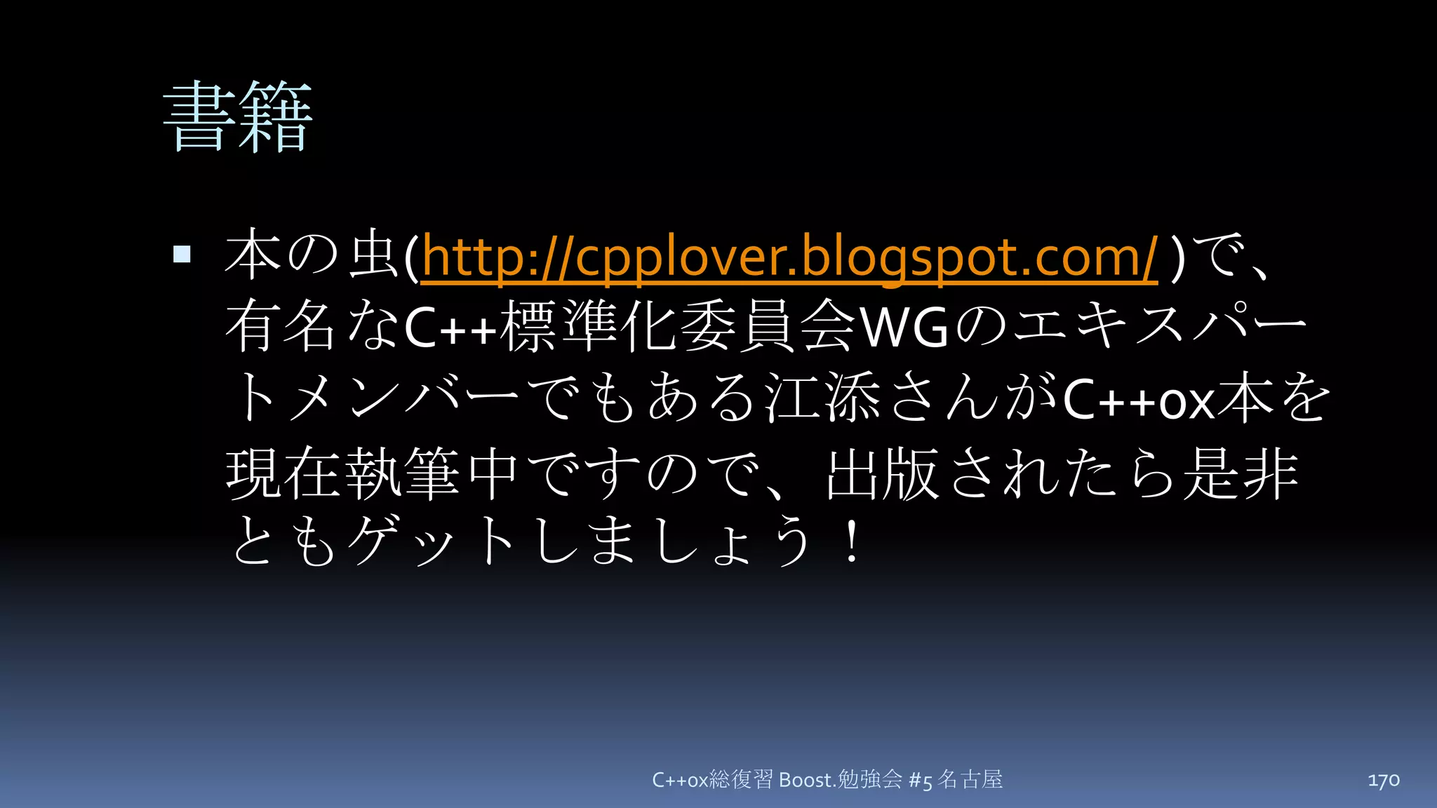 書籍本の虫(http://cpplover.blogspot.com/ )で、有名なC++標準化委員会WGのエキスパートメンバーでもある江添さんがC++0x本を現在執筆中ですので、出版されたら是非ともゲットしましょう！C++0x総復習 Boost.勉強会 #5 名古屋170