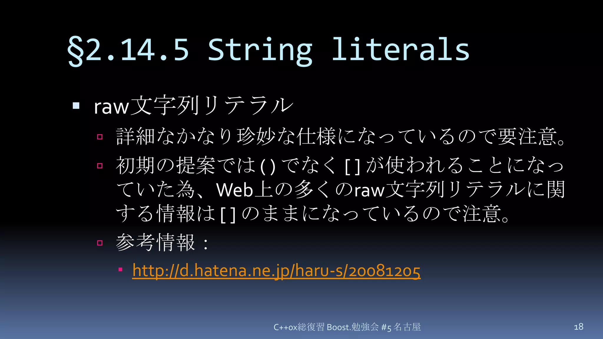 §2.14.5 String literalsraw文字列リテラル詳細なかなり珍妙な仕様になっているので要注意。初期の提案では ( ) でなく [ ] が使われることになっていた為、Web上の多くのraw文字列リテラルに関する情報は[ ]のままになっているので注意。参考情報：http://d.hatena.ne.jp/haru-s/20081205C++0x総復習 Boost.勉強会 #5 名古屋18