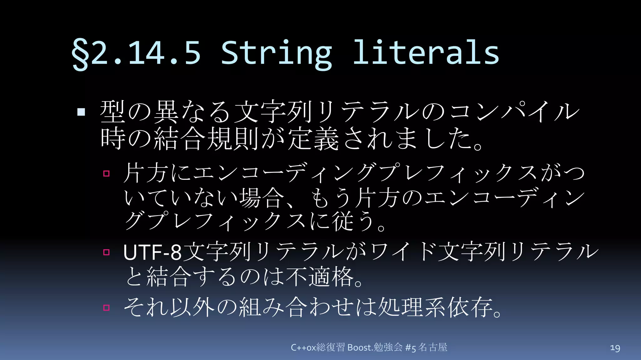 §2.14.5 String literals型の異なる文字列リテラルのコンパイル時の結合規則が定義されました。片方にエンコーディングプレフィックスがついていない場合、もう片方のエンコーディングプレフィックスに従う。UTF-8文字列リテラルがワイド文字列リテラルと結合するのは不適格。それ以外の組み合わせは処理系依存。C++0x総復習 Boost.勉強会 #5 名古屋19