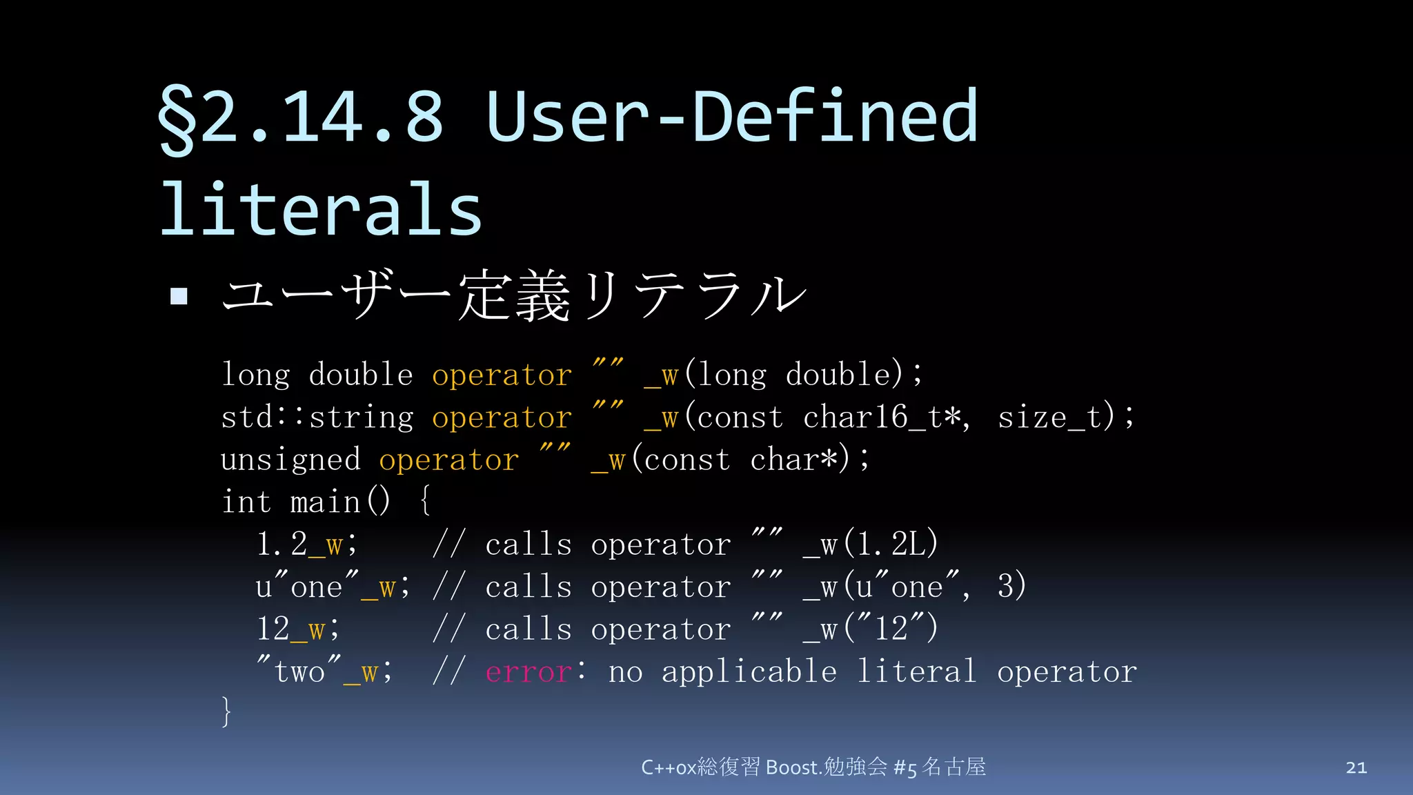 §2.14.8 User-Defined literalsユーザー定義リテラルC++0x総復習 Boost.勉強会 #5 名古屋21long double operator ""_w(long double);std::string operator ""_w(const char16_t*, size_t);unsigned operator ""_w(const char*);int main() {1.2_w;    // calls operator "" _w(1.2L)u"one"_w; // calls operator "" _w(u"one", 3)12_w;     // calls operator "" _w("12")  "two"_w;  // error: no applicable literal operator}