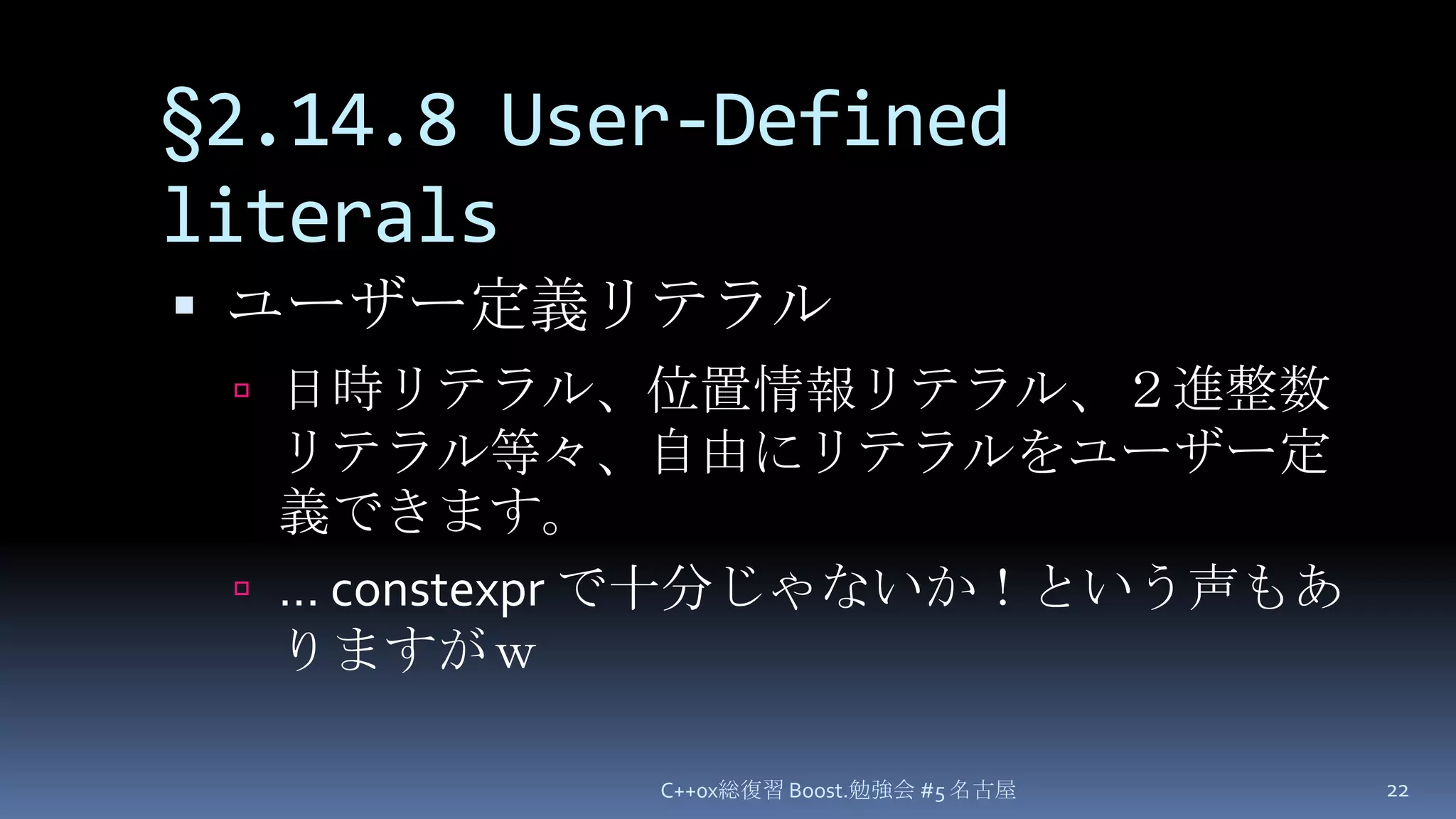 §2.14.8 User-Defined literalsユーザー定義リテラル日時リテラル、位置情報リテラル、２進整数リテラル等々、自由にリテラルをユーザー定義できます。…constexpr で十分じゃないか！という声もありますがｗC++0x総復習 Boost.勉強会 #5 名古屋22