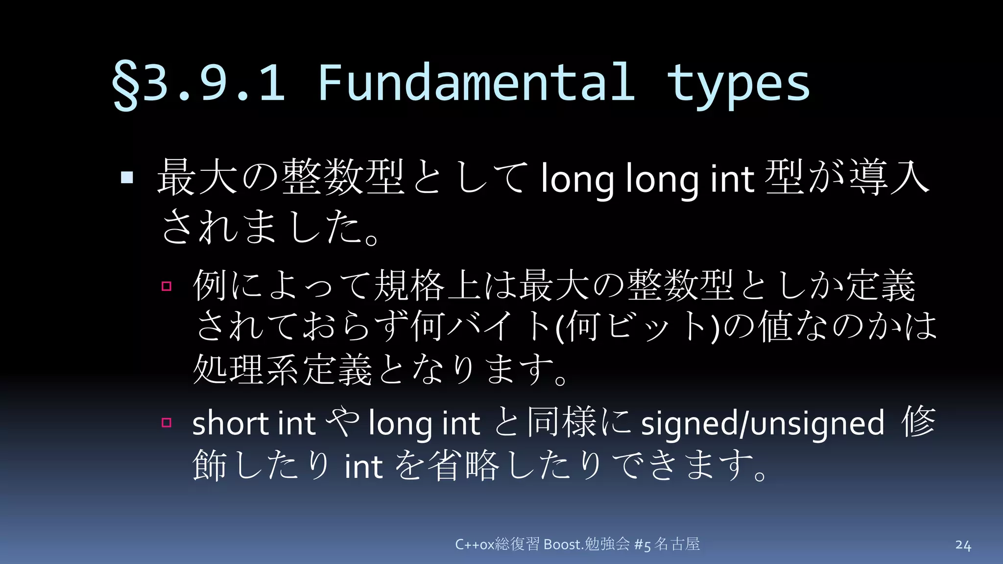 §3.9.1 Fundamental types最大の整数型として long long int型が導入されました。例によって規格上は最大の整数型としか定義されておらず何バイト(何ビット)の値なのかは処理系定義となります。short intや long intと同様に signed/unsigned  修飾したり int を省略したりできます。C++0x総復習 Boost.勉強会 #5 名古屋24