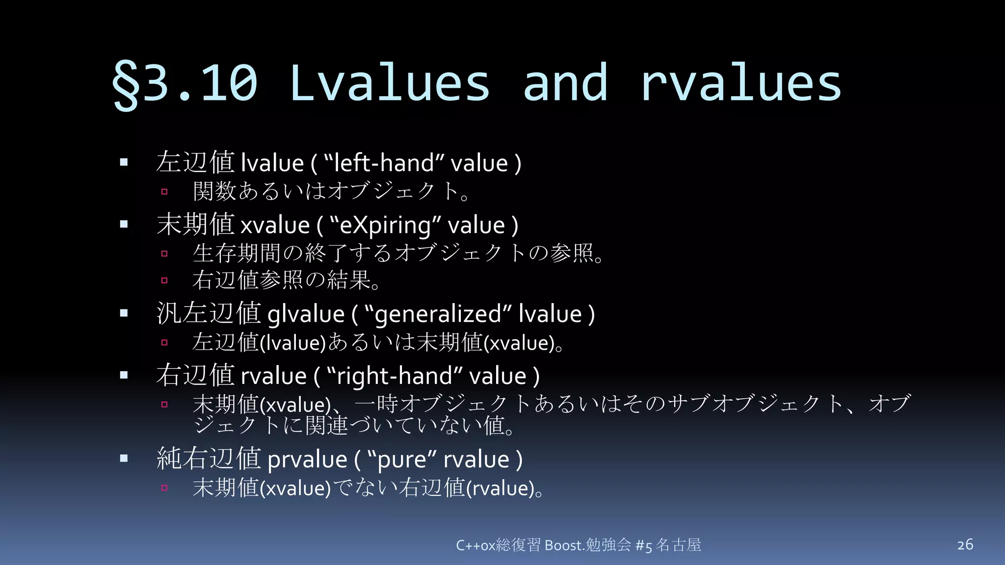 §3.10 Lvalues and rvalues左辺値 lvalue ( “left-hand” value )関数あるいはオブジェクト。末期値 xvalue ( “eXpiring” value )生存期間の終了するオブジェクトの参照。右辺値参照の結果。汎左辺値 glvalue ( “generalized” lvalue )左辺値(lvalue)あるいは末期値(xvalue)。右辺値 rvalue ( “right-hand” value )末期値(xvalue)、一時オブジェクトあるいはそのサブオブジェクト、オブジェクトに関連づいていない値。純右辺値 prvalue ( “pure” rvalue )末期値(xvalue)でない右辺値(rvalue)。C++0x総復習 Boost.勉強会 #5 名古屋26