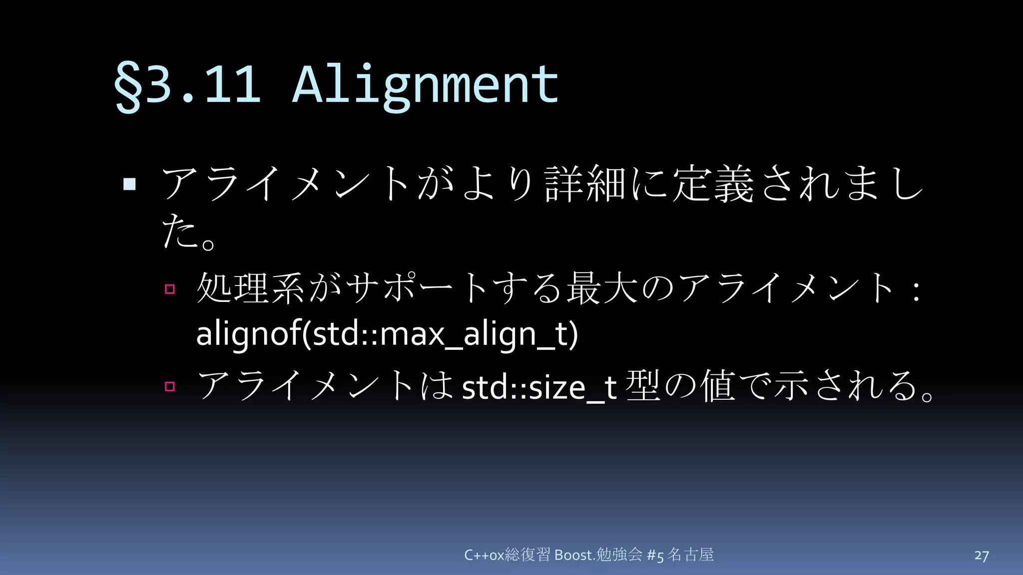 §3.11 Alignmentアライメントがより詳細に定義されました。処理系がサポートする最大のアライメント： alignof(std::max_align_t)アライメントは std::size_t 型の値で示される。C++0x総復習 Boost.勉強会 #5 名古屋27