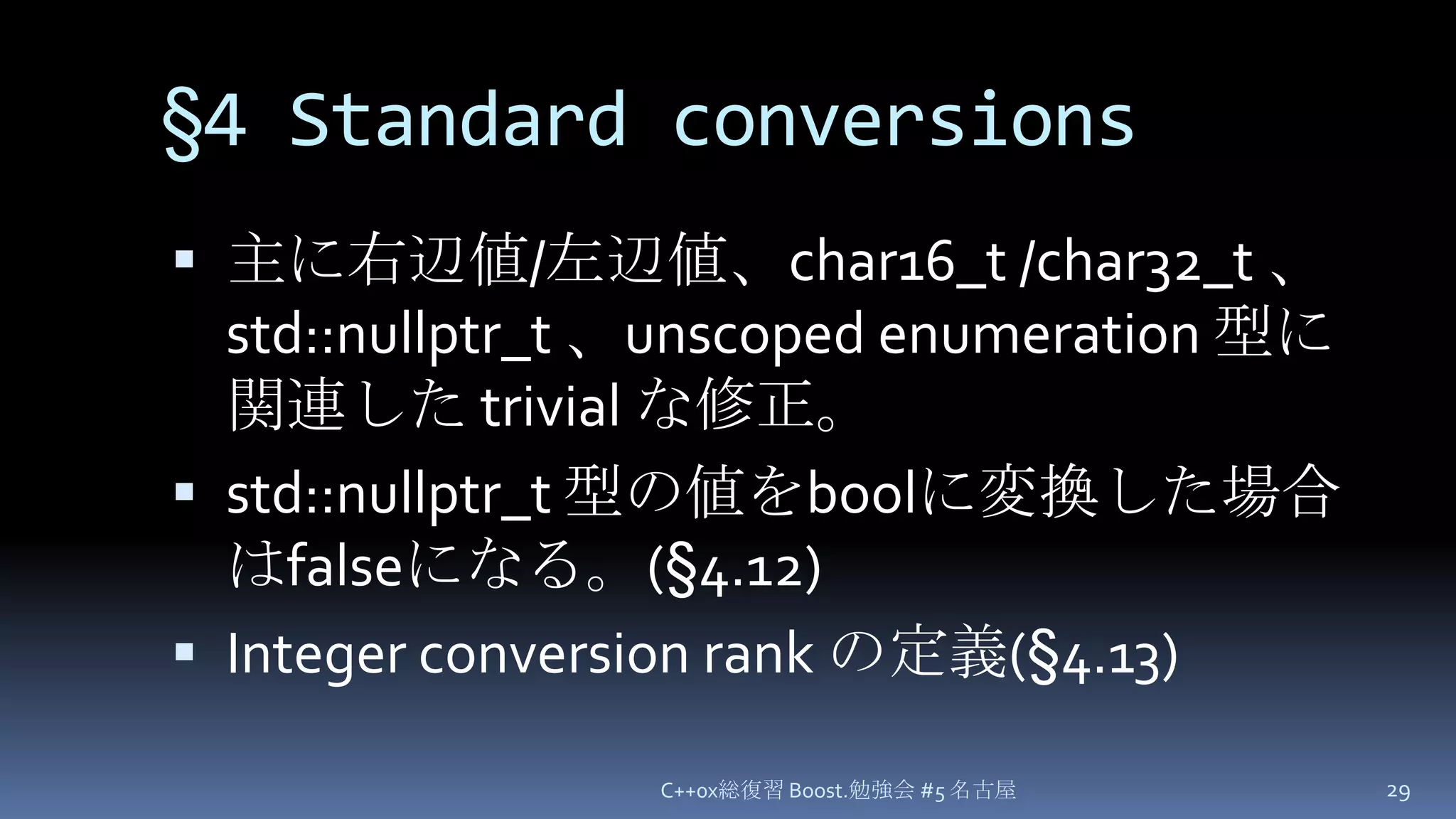 §4Standard conversions主に右辺値/左辺値、char16_t/char32_t、std::nullptr_t、unscoped enumeration 型に関連した trivial な修正。std::nullptr_t 型の値をboolに変換した場合はfalseになる。(§4.12)Integer conversion rankの定義(§4.13)C++0x総復習 Boost.勉強会 #5 名古屋29