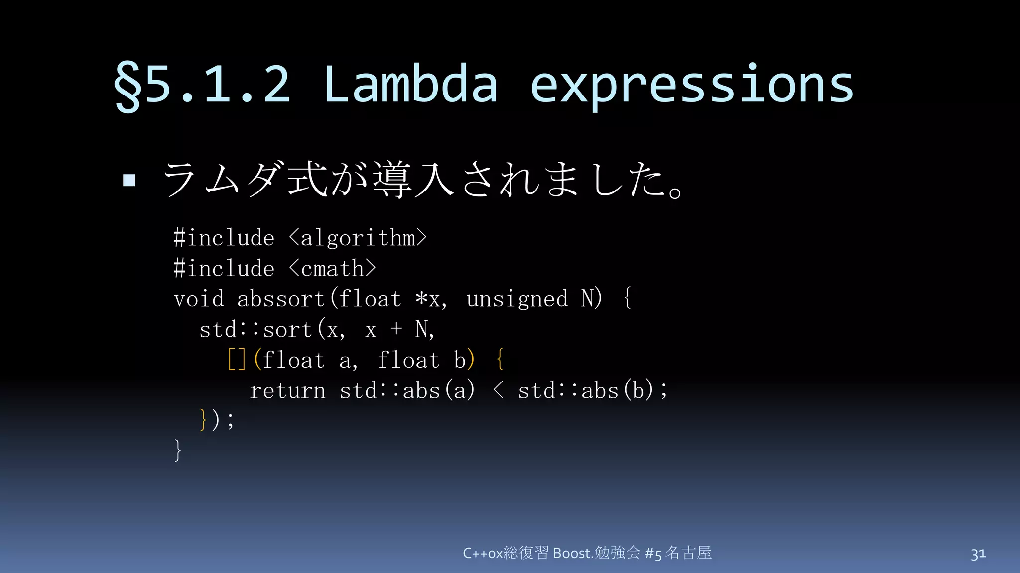§5.1.2 Lambda expressionsラムダ式が導入されました。C++0x総復習 Boost.勉強会 #5 名古屋31#include <algorithm>#include <cmath>void abssort(float *x, unsigned N) {  std::sort(x, x + N,[](float a, float b) {      return std::abs(a) < std::abs(b);});}