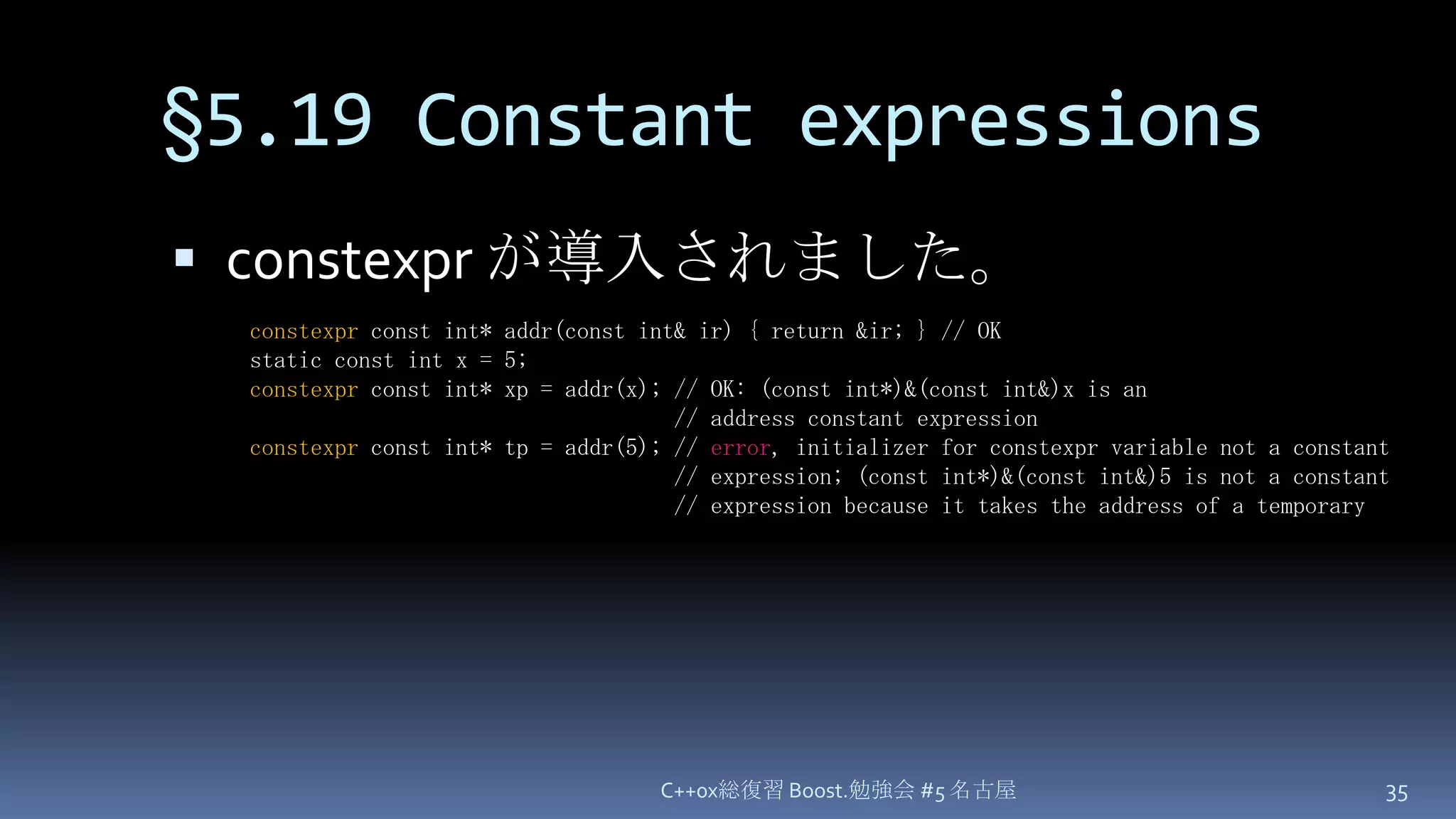 §5.19 Constant expressionsconstexpr が導入されました。C++0x総復習 Boost.勉強会 #5 名古屋35constexpr const int* addr(const int& ir) { return &ir; } // OKstatic const int x = 5;constexpr const int* xp = addr(x); // OK: (const int*)&(const int&)x is an                                   // address constant expressionconstexpr const int* tp = addr(5); // error, initializer for constexpr variable not a constant                                   // expression; (const int*)&(const int&)5 is not a constant                                   // expression because it takes the address of a temporary
