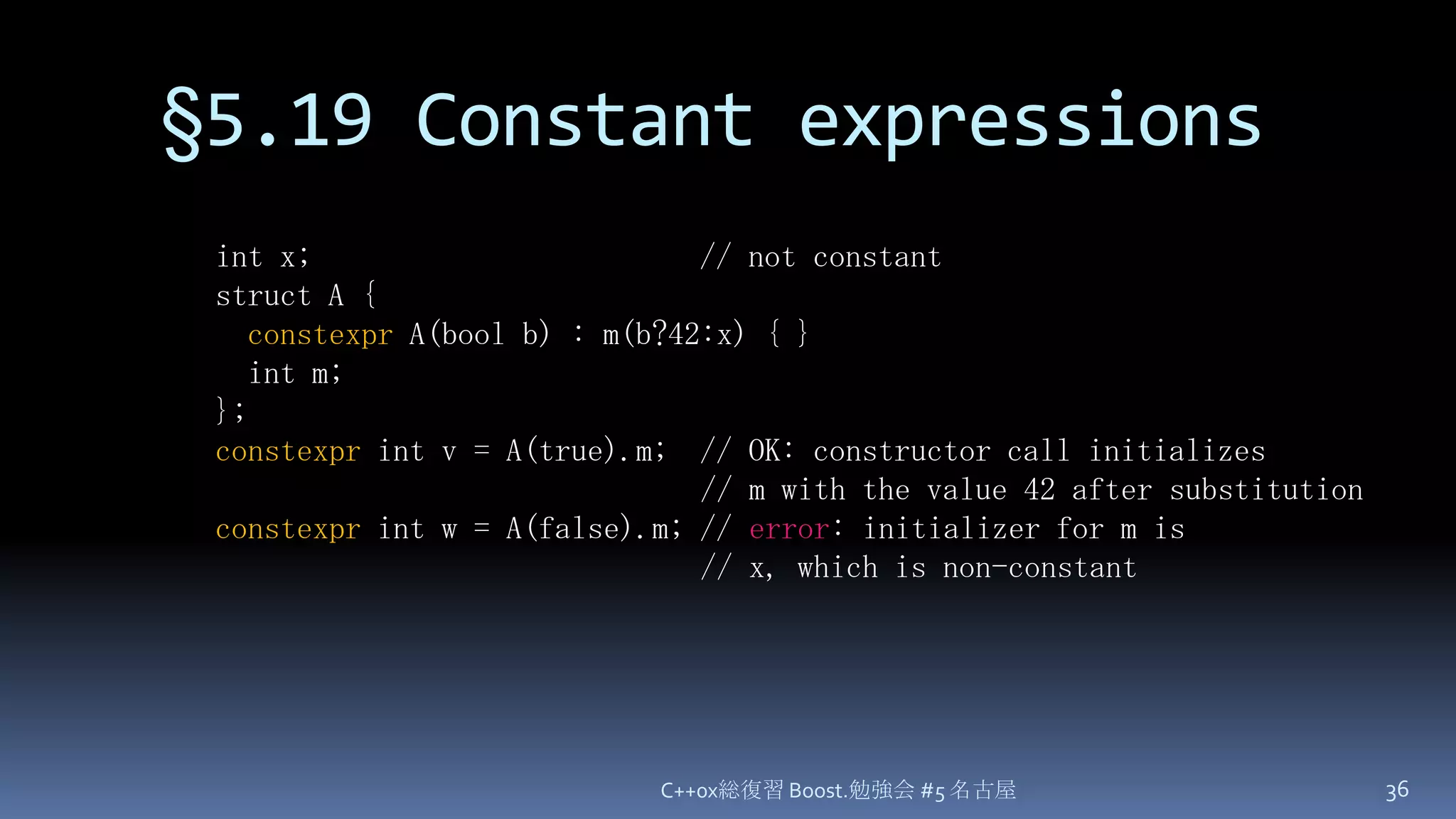 §5.19 Constant expressionsC++0x総復習 Boost.勉強会 #5 名古屋36int x;                        // not constantstruct A {constexpr A(bool b) : m(b?42:x) { }  int m;};constexpr int v = A(true).m;  // OK: constructor call initializes                              // m with the value 42 after substitutionconstexpr int w = A(false).m; // error: initializer for m is                              // x, which is non-constant