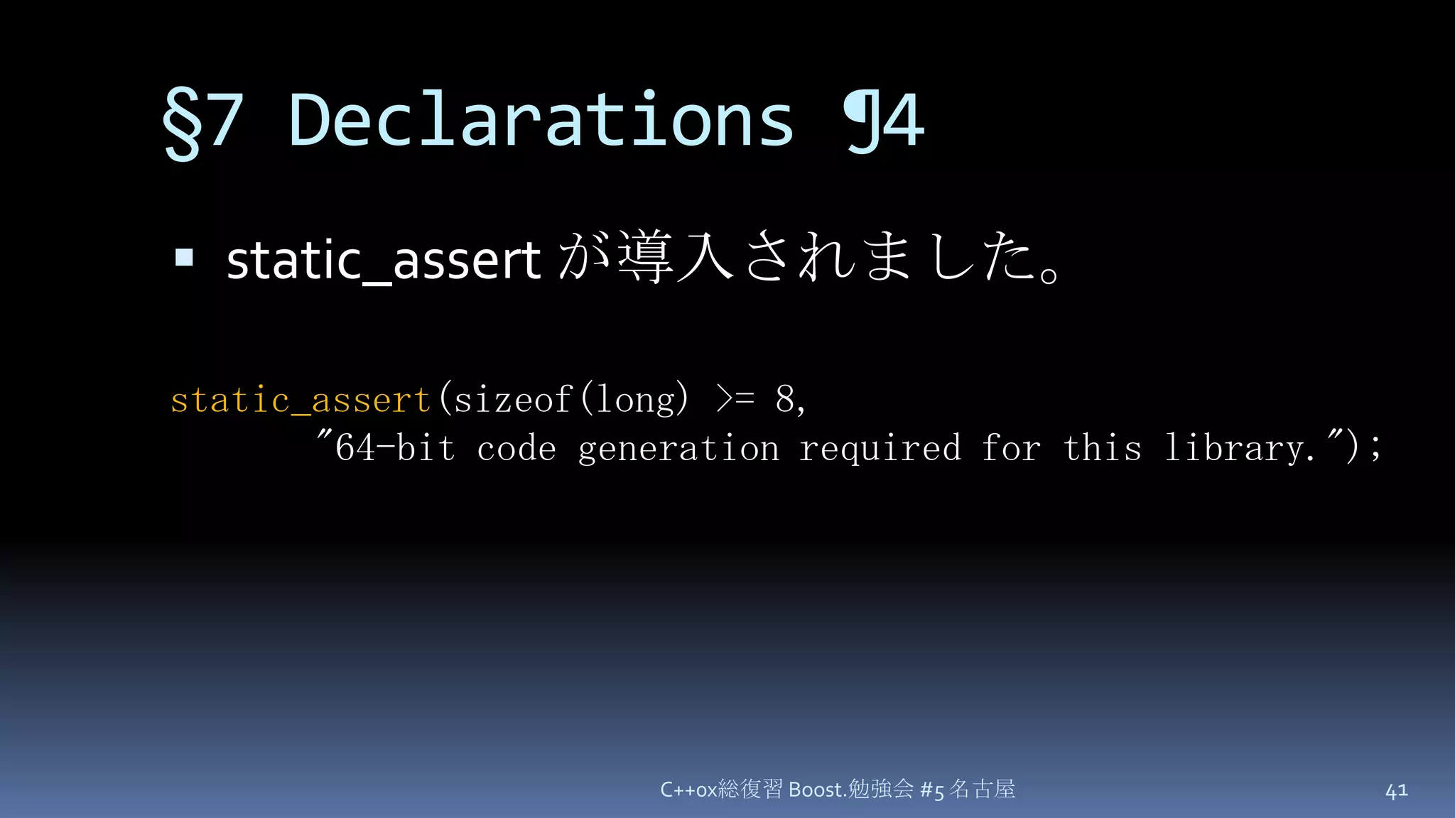 §7 Declarations¶4static_assert が導入されました。C++0x総復習 Boost.勉強会 #5 名古屋41static_assert(sizeof(long) >= 8,"64-bit code generation required for this library.");