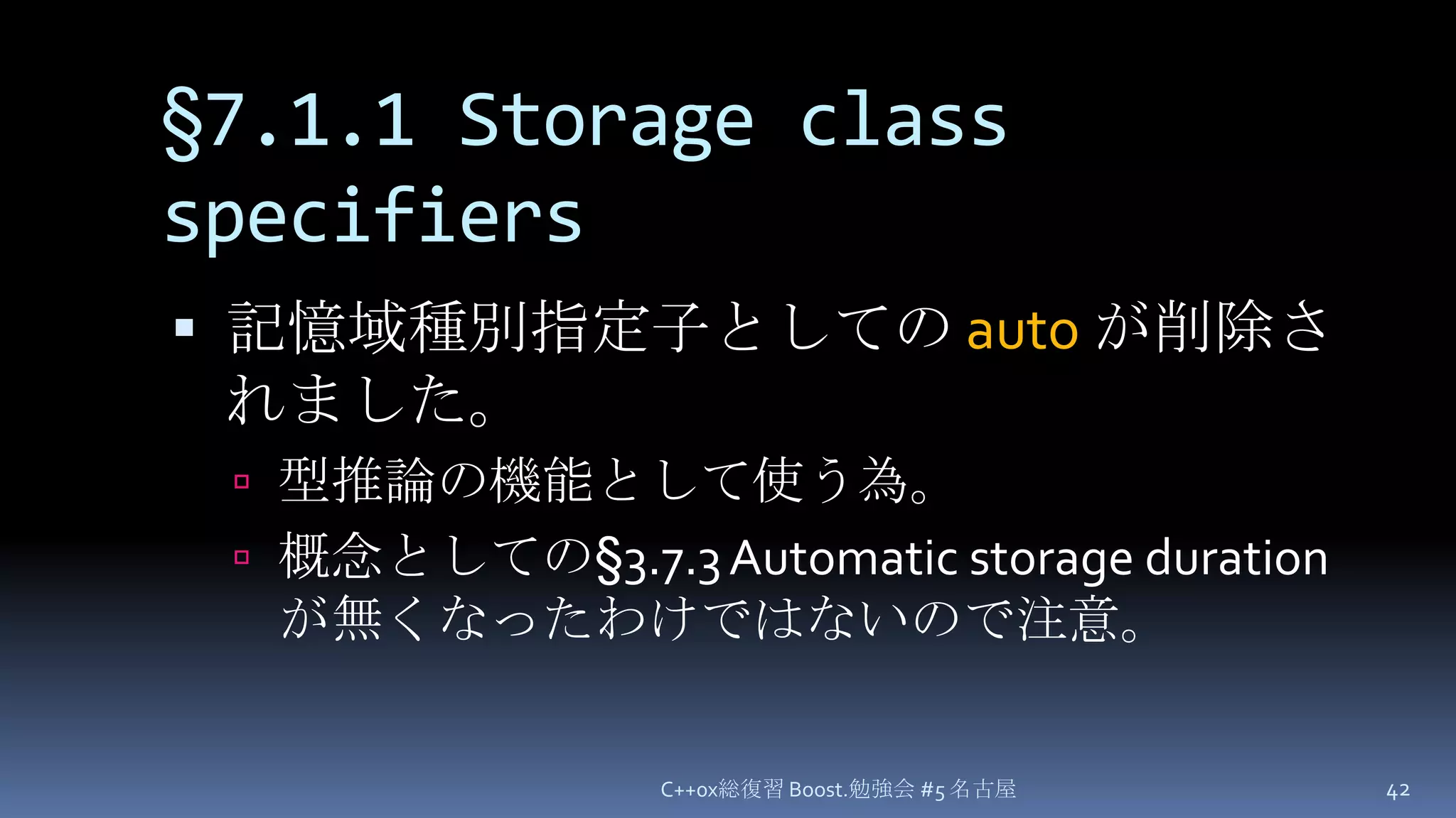 §7.1.1 Storage class specifiers記憶域種別指定子としての autoが削除されました。型推論の機能として使う為。概念としての§3.7.3 Automatic storage duration が無くなったわけではないので注意。C++0x総復習 Boost.勉強会 #5 名古屋42