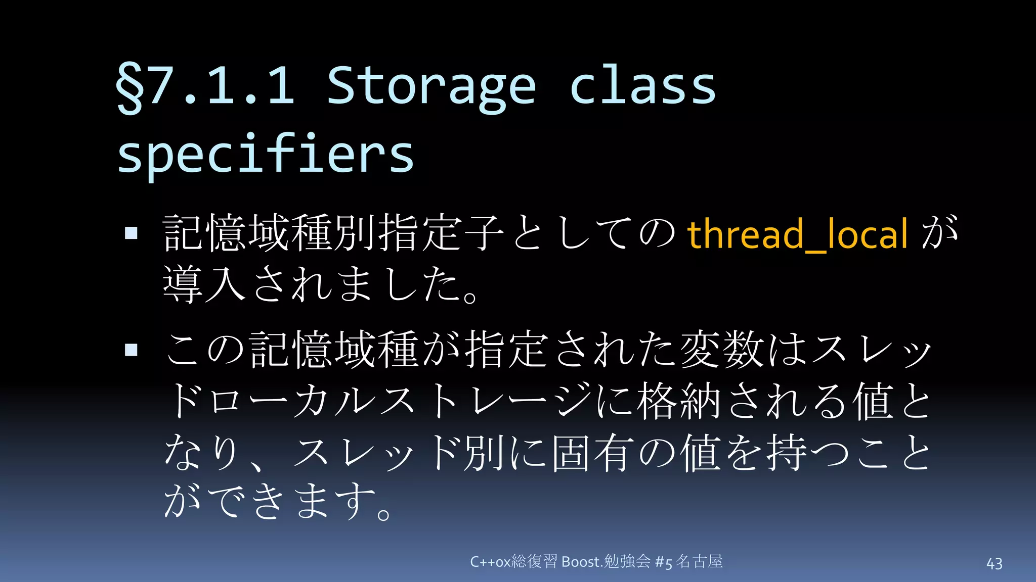 §7.1.1 Storage class specifiers記憶域種別指定子としての thread_localが導入されました。この記憶域種が指定された変数はスレッドローカルストレージに格納される値となり、スレッド別に固有の値を持つことができます。C++0x総復習 Boost.勉強会 #5 名古屋43