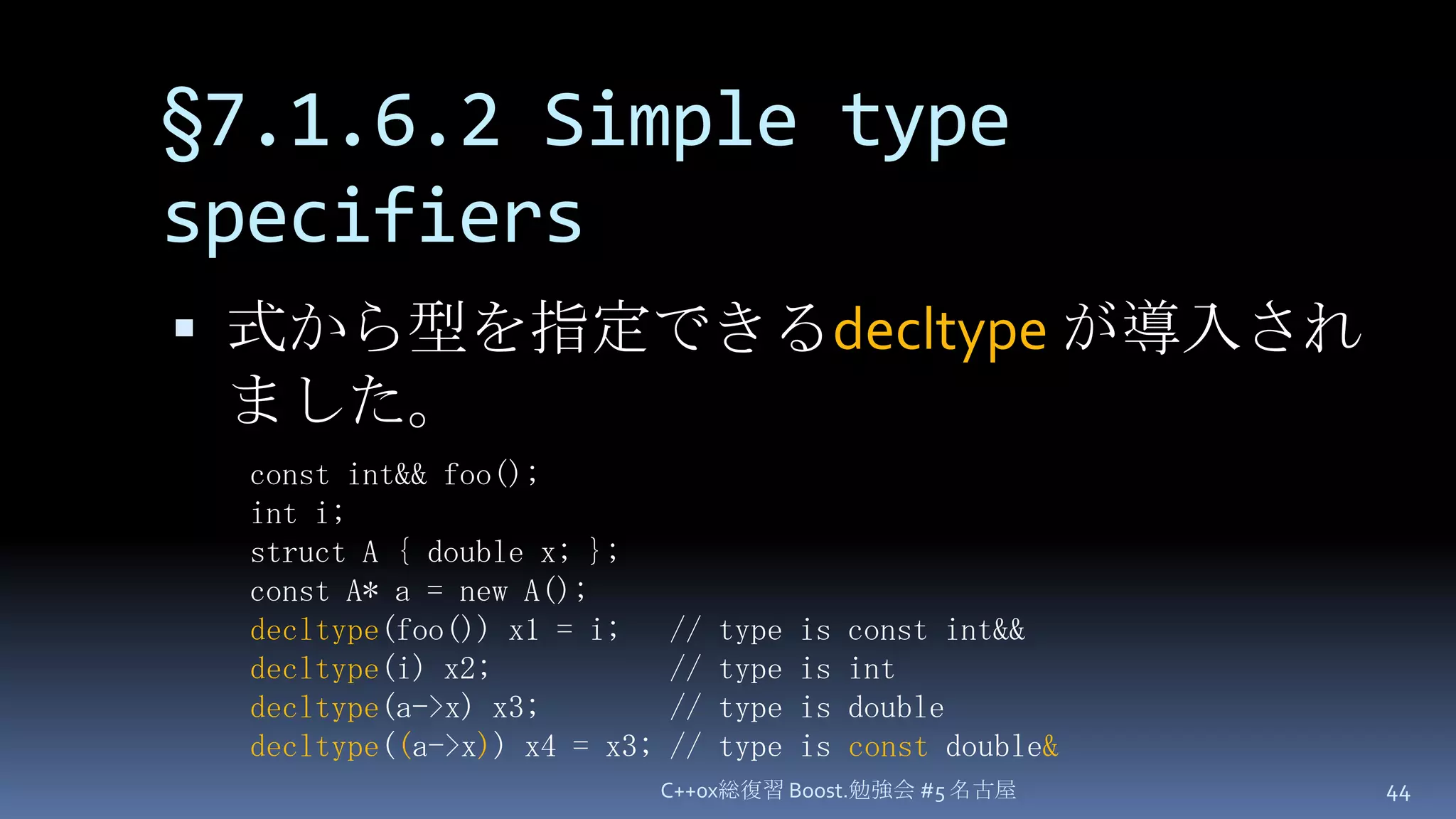 §7.1.6.2 Simple type specifiers式から型を指定できるdecltypeが導入されました。C++0x総復習 Boost.勉強会 #5 名古屋44const int&& foo();int i;struct A { double x; };const A* a = new A();decltype(foo()) x1 = i;   // type is const int&&decltype(i) x2;           // type is intdecltype(a->x) x3;        // type is doubledecltype((a->x)) x4 = x3; // type is const double&