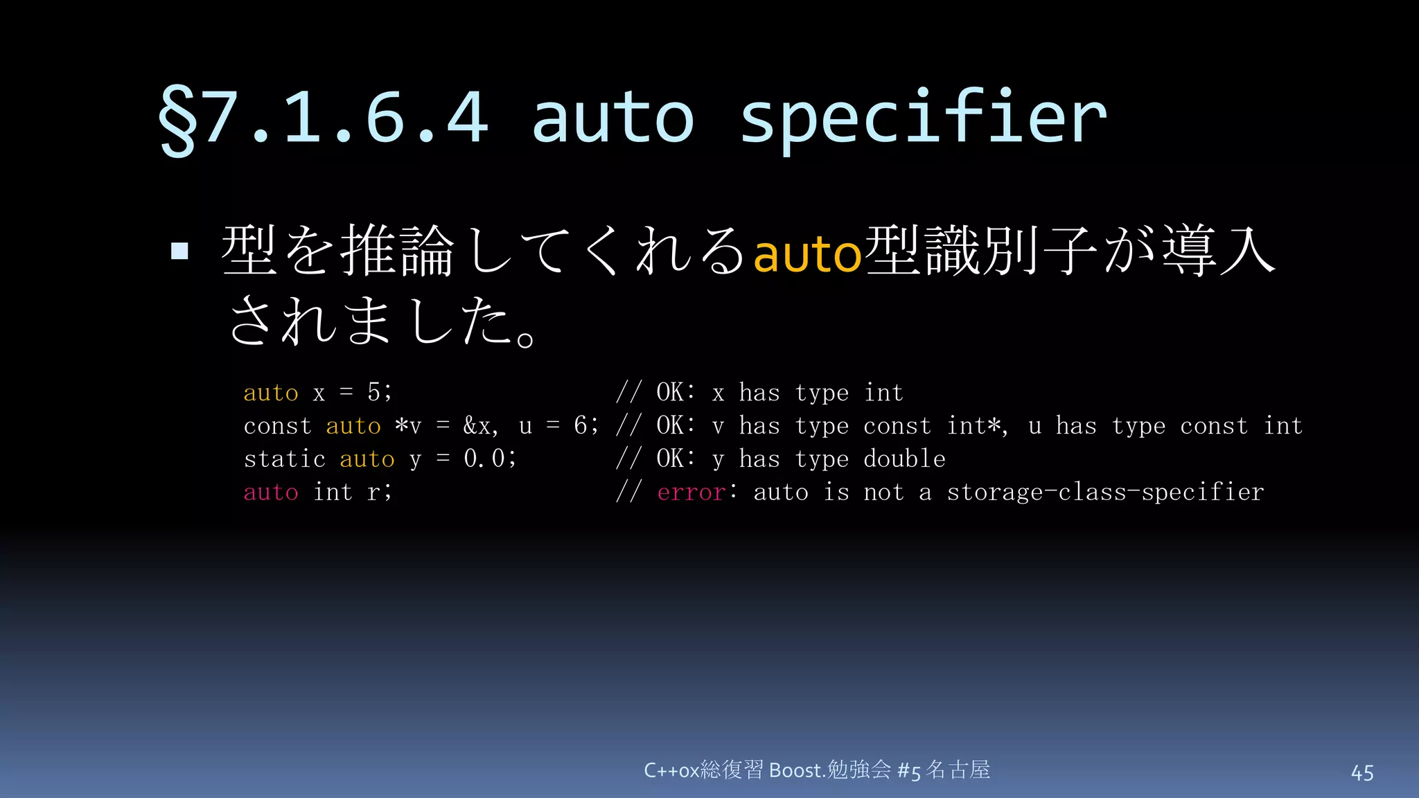 §7.1.6.4 auto specifier型を推論してくれるauto型識別子が導入されました。C++0x総復習 Boost.勉強会 #5 名古屋45auto x = 5;                // OK: x has type intconst auto *v = &x, u = 6; // OK: v has type const int*, u has type const intstatic auto y = 0.0;       // OK: y has type doubleauto int r;                // error: auto is not a storage-class-specifier