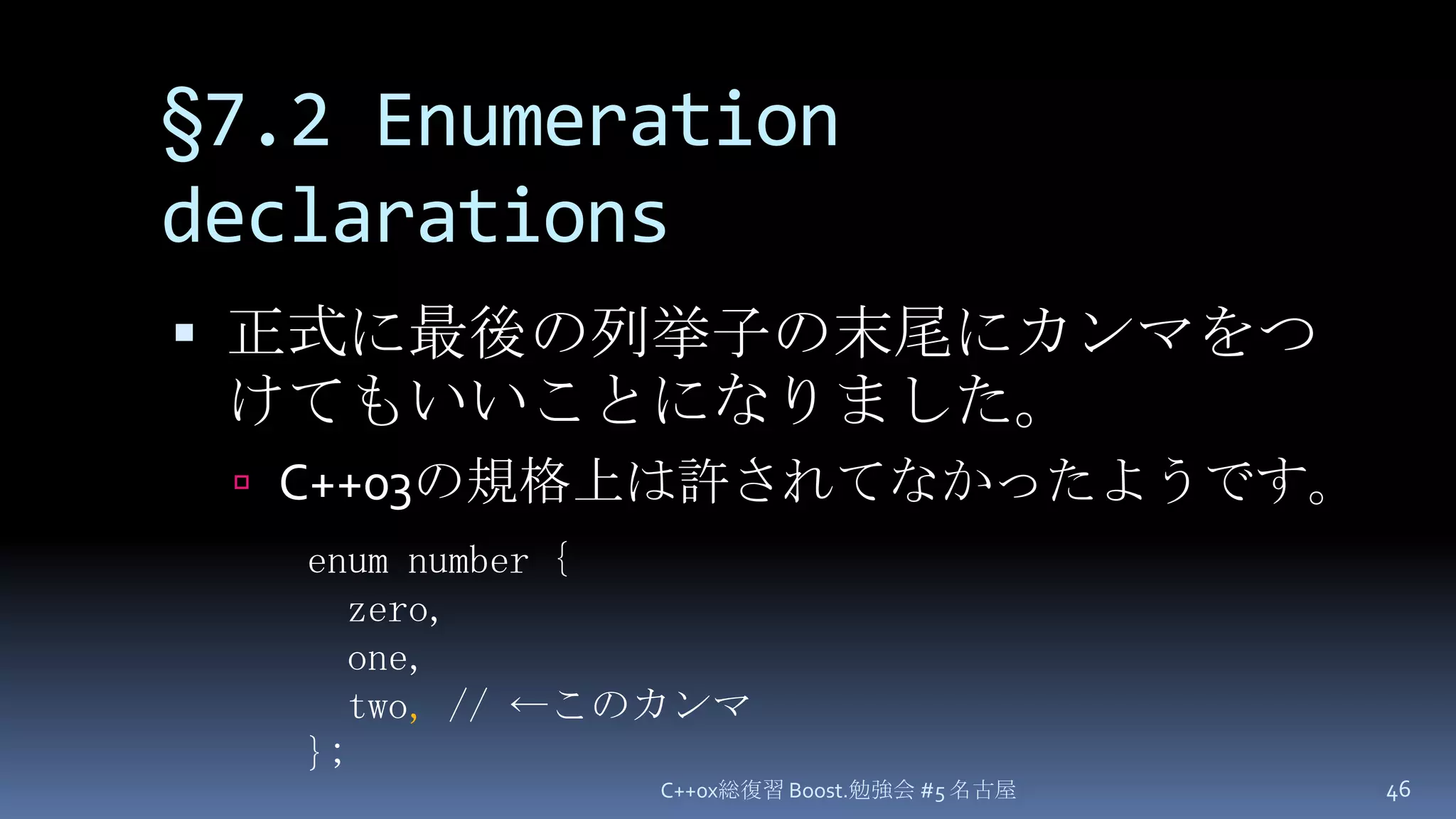 §7.2 Enumeration declarations正式に最後の列挙子の末尾にカンマをつけてもいいことになりました。C++03の規格上は許されてなかったようです。C++0x総復習 Boost.勉強会 #5 名古屋46enum number { zero, one, two, // ←このカンマ};
