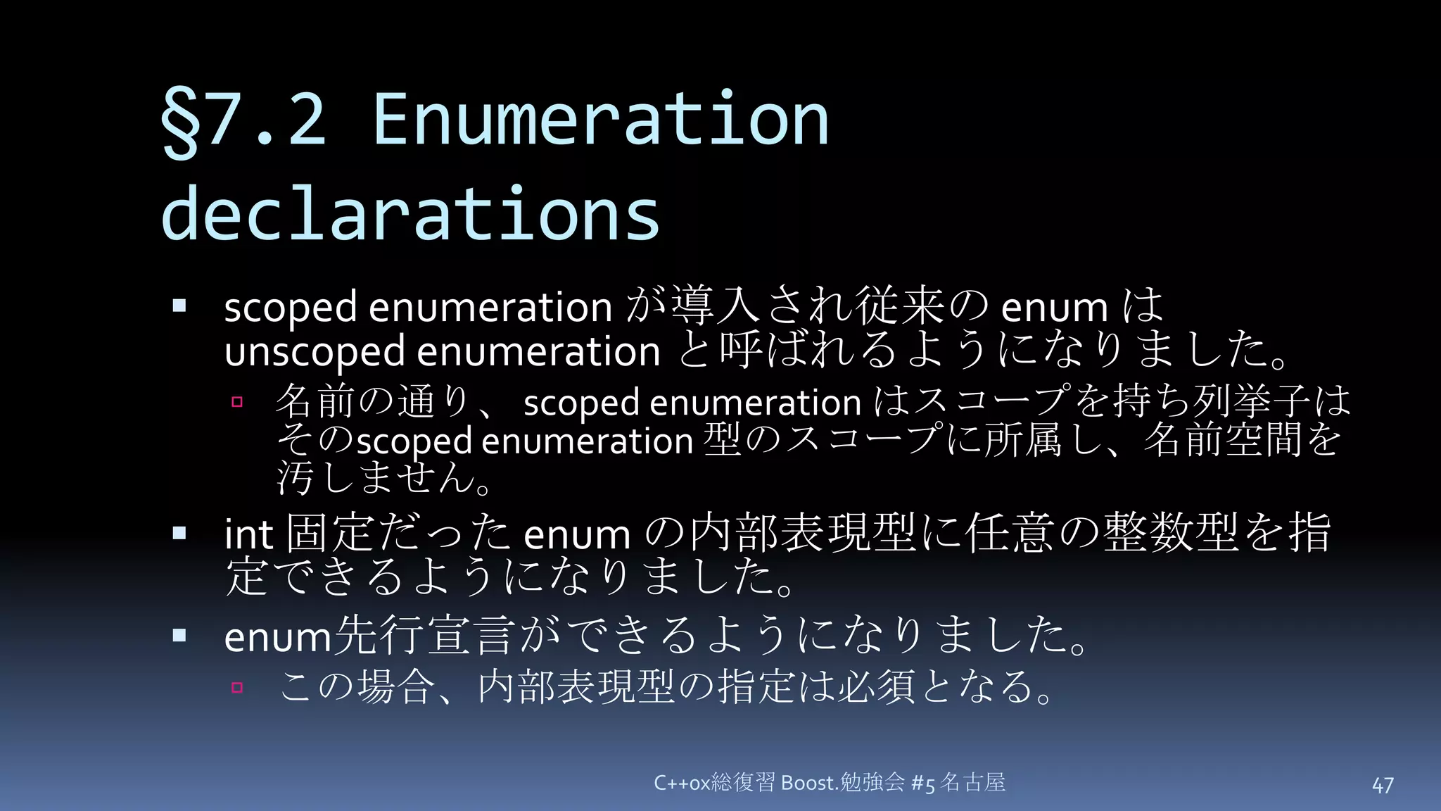 §7.2 Enumeration declarationsscoped enumeration が導入され従来の enum は unscoped enumeration と呼ばれるようになりました。名前の通り、 scoped enumeration はスコープを持ち列挙子はそのscoped enumeration 型のスコープに所属し、名前空間を汚しません。int 固定だった enum の内部表現型に任意の整数型を指定できるようになりました。enum先行宣言ができるようになりました。この場合、内部表現型の指定は必須となる。C++0x総復習 Boost.勉強会 #5 名古屋47