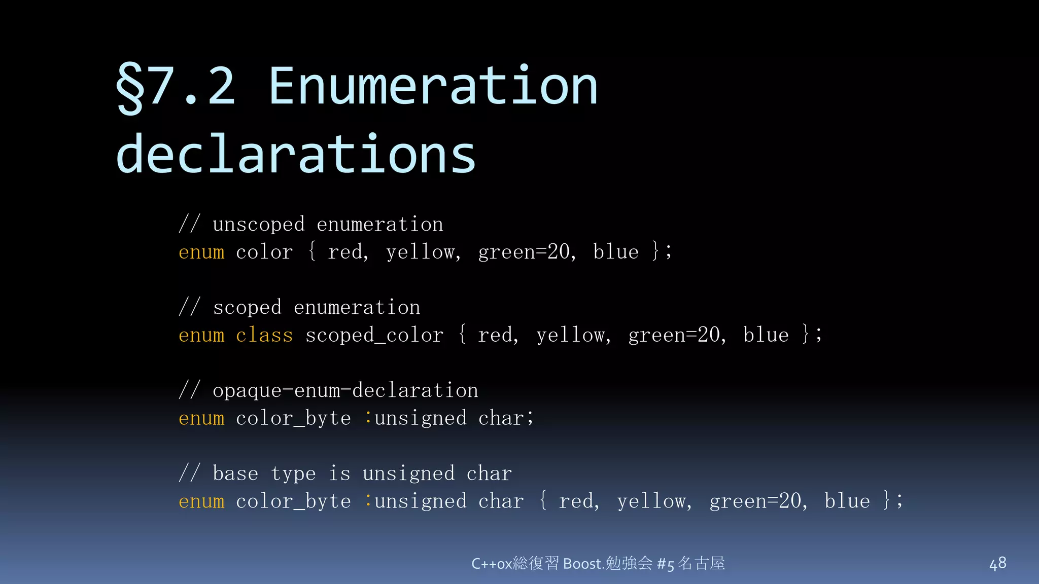 §7.2 Enumeration declarationsC++0x総復習 Boost.勉強会 #5 名古屋48// unscoped enumerationenum color { red, yellow, green=20, blue };// scoped enumerationenumclassscoped_color { red, yellow, green=20, blue };// opaque-enum-declarationenumcolor_byte:unsigned char;// base type is unsigned charenumcolor_byte:unsigned char { red, yellow, green=20, blue };