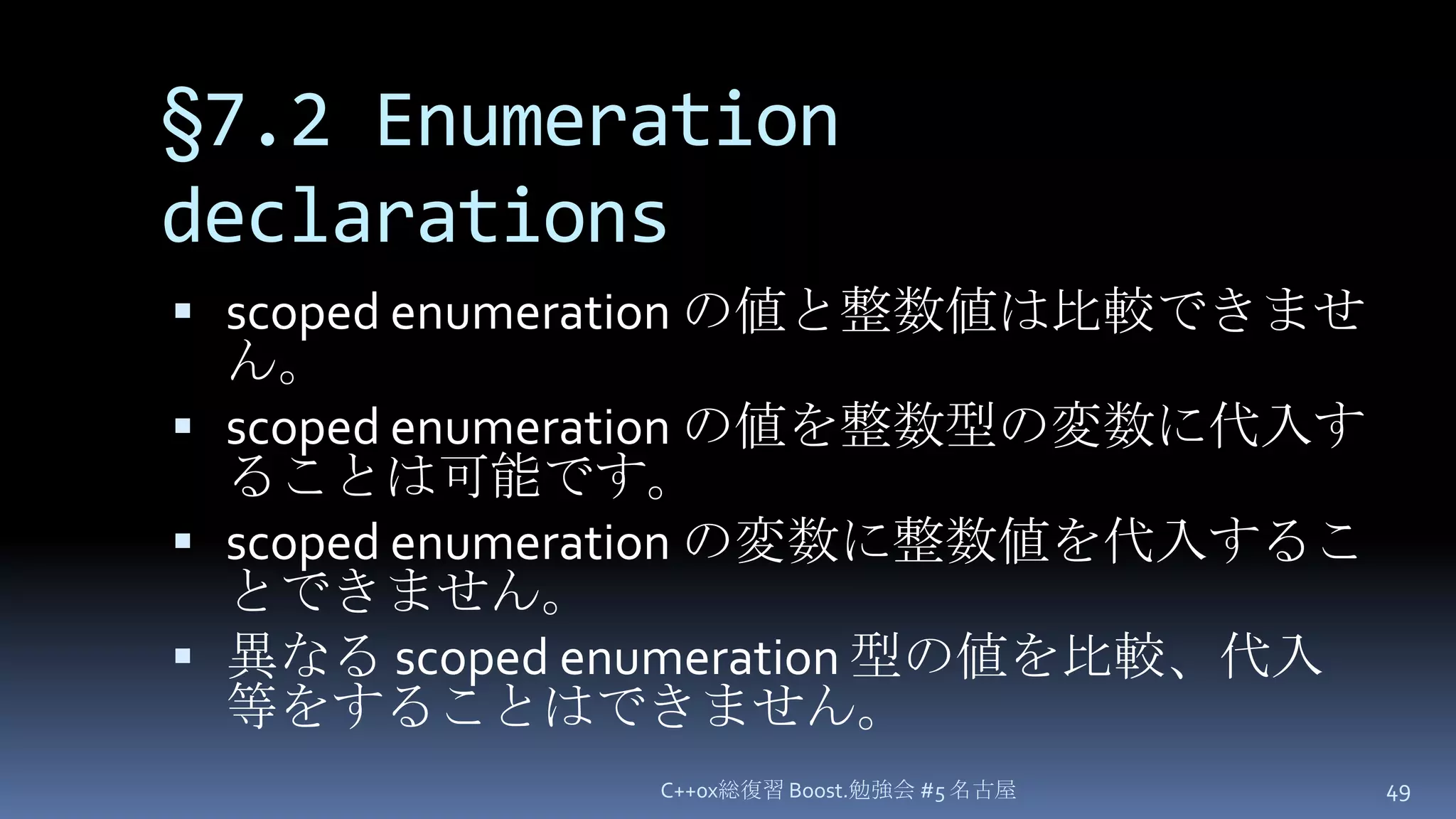 §7.2 Enumeration declarationsscoped enumerationの値と整数値は比較できません。scoped enumeration の値を整数型の変数に代入することは可能です。scoped enumeration の変数に整数値を代入することできません。異なる scoped enumeration 型の値を比較、代入等をすることはできません。C++0x総復習 Boost.勉強会 #5 名古屋49