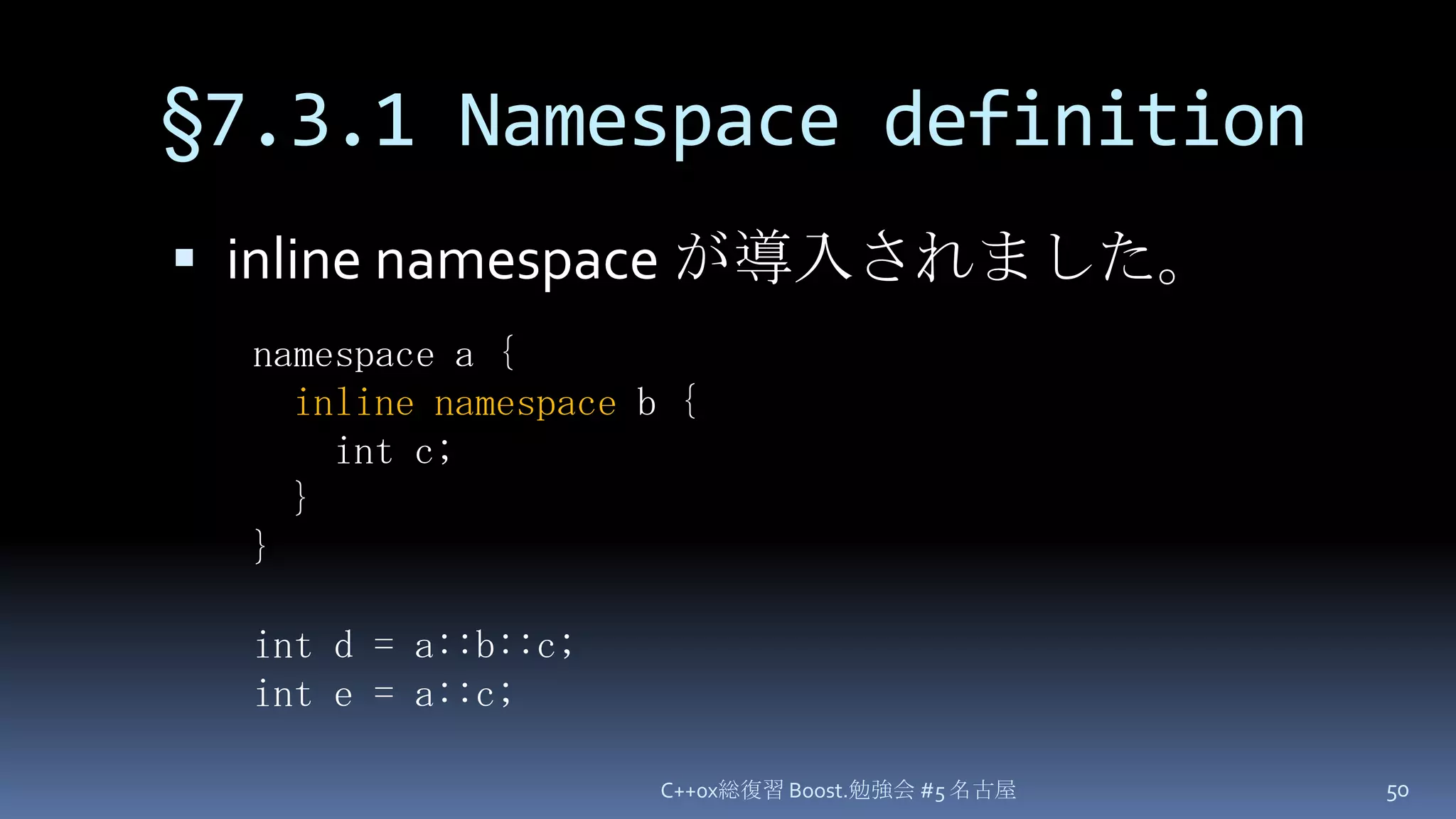 §7.3.1 Namespace definitioninline namespace が導入されました。C++0x総復習 Boost.勉強会 #5 名古屋50namespace a {inline namespace b {   int c; }}int d = a::b::c;int e = a::c;