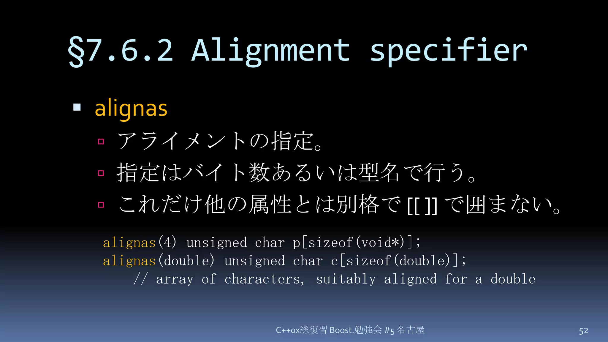 §7.6.2 Alignment specifieralignasアライメントの指定。指定はバイト数あるいは型名で行う。これだけ他の属性とは別格で [[ ]] で囲まない。C++0x総復習 Boost.勉強会 #5 名古屋52alignas(4) unsigned char p[sizeof(void*)];alignas(double) unsigned char c[sizeof(double)];// array of characters, suitably aligned for a double