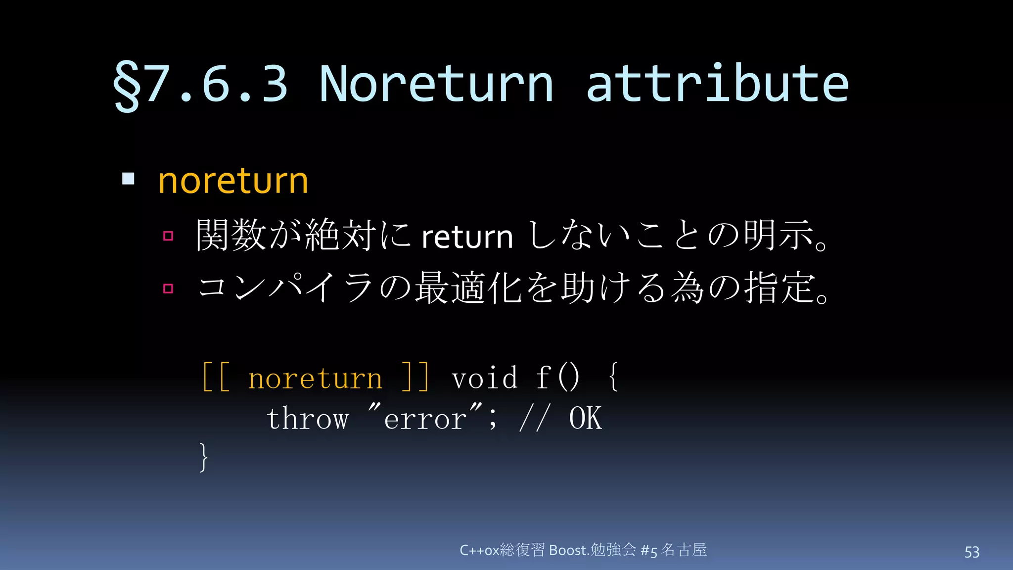 §7.6.3 Noreturn attributenoreturn関数が絶対にreturn しないことの明示。コンパイラの最適化を助ける為の指定。C++0x総復習 Boost.勉強会 #5 名古屋53[[ noreturn ]] void f() {throw "error"; // OK}