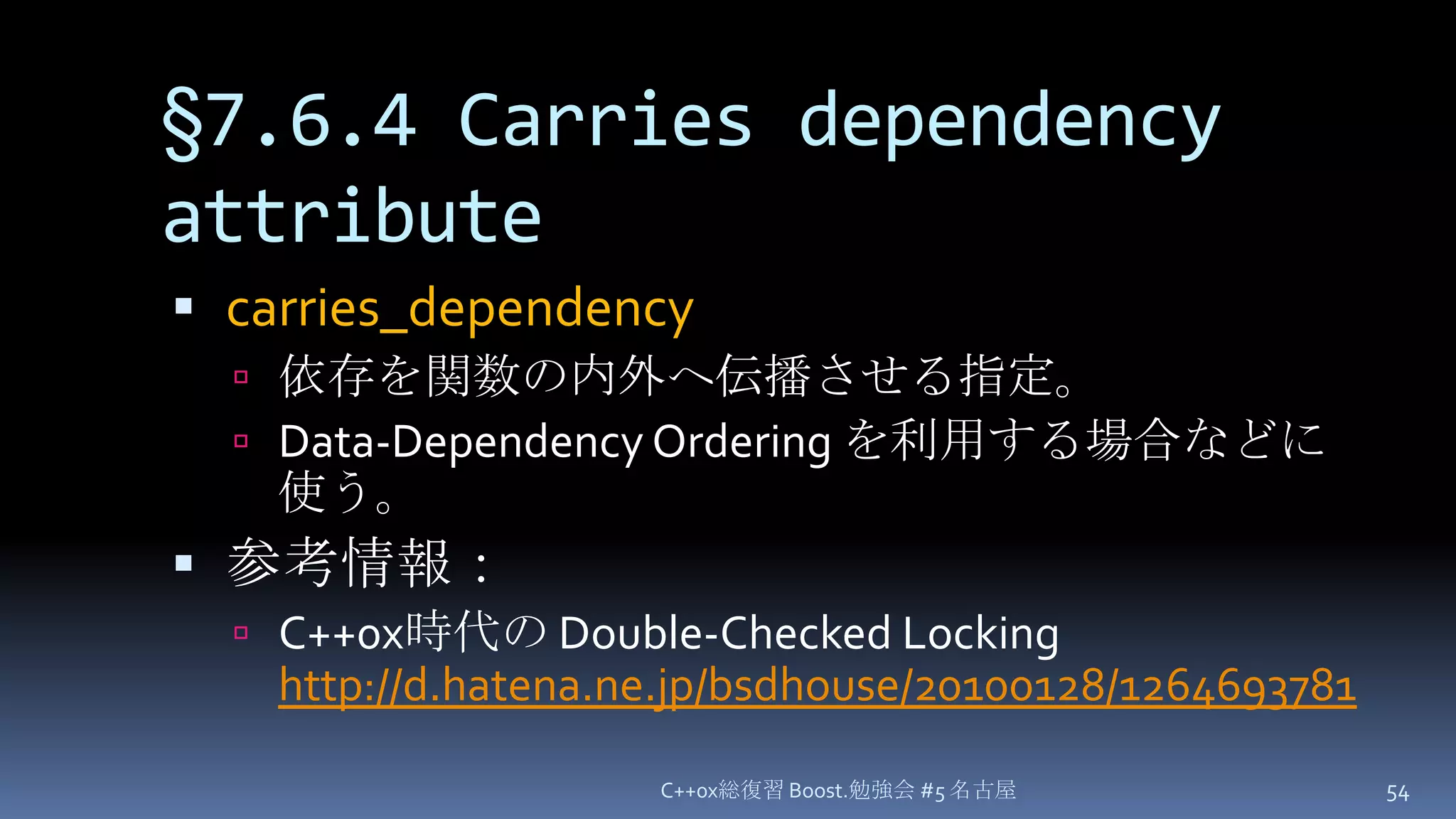 §7.6.4 Carries dependency attributecarries_dependency依存を関数の内外へ伝播させる指定。Data-Dependency Orderingを利用する場合などに使う。参考情報：C++0x時代の Double-Checked Lockinghttp://d.hatena.ne.jp/bsdhouse/20100128/1264693781C++0x総復習 Boost.勉強会 #5 名古屋54