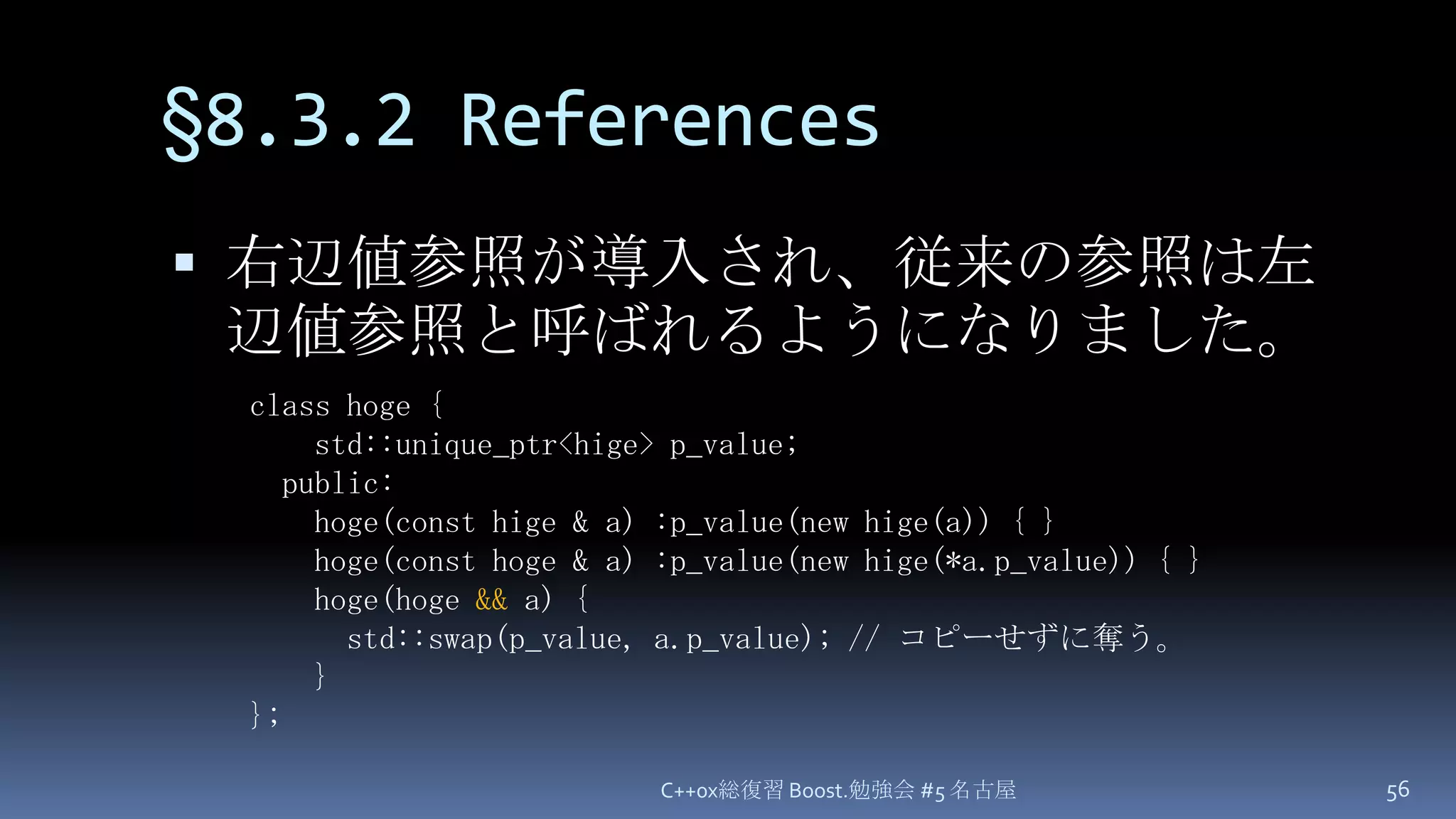 §8.3.2 References右辺値参照が導入され、従来の参照は左辺値参照と呼ばれるようになりました。C++0x総復習 Boost.勉強会 #5 名古屋56class hoge {    std::unique_ptr<hige> p_value;  public:hoge(const hige & a) :p_value(new hige(a)) { }hoge(const hoge & a) :p_value(new hige(*a.p_value)) { }hoge(hoge&& a) {      std::swap(p_value, a.p_value);// コピーせずに奪う。    }};