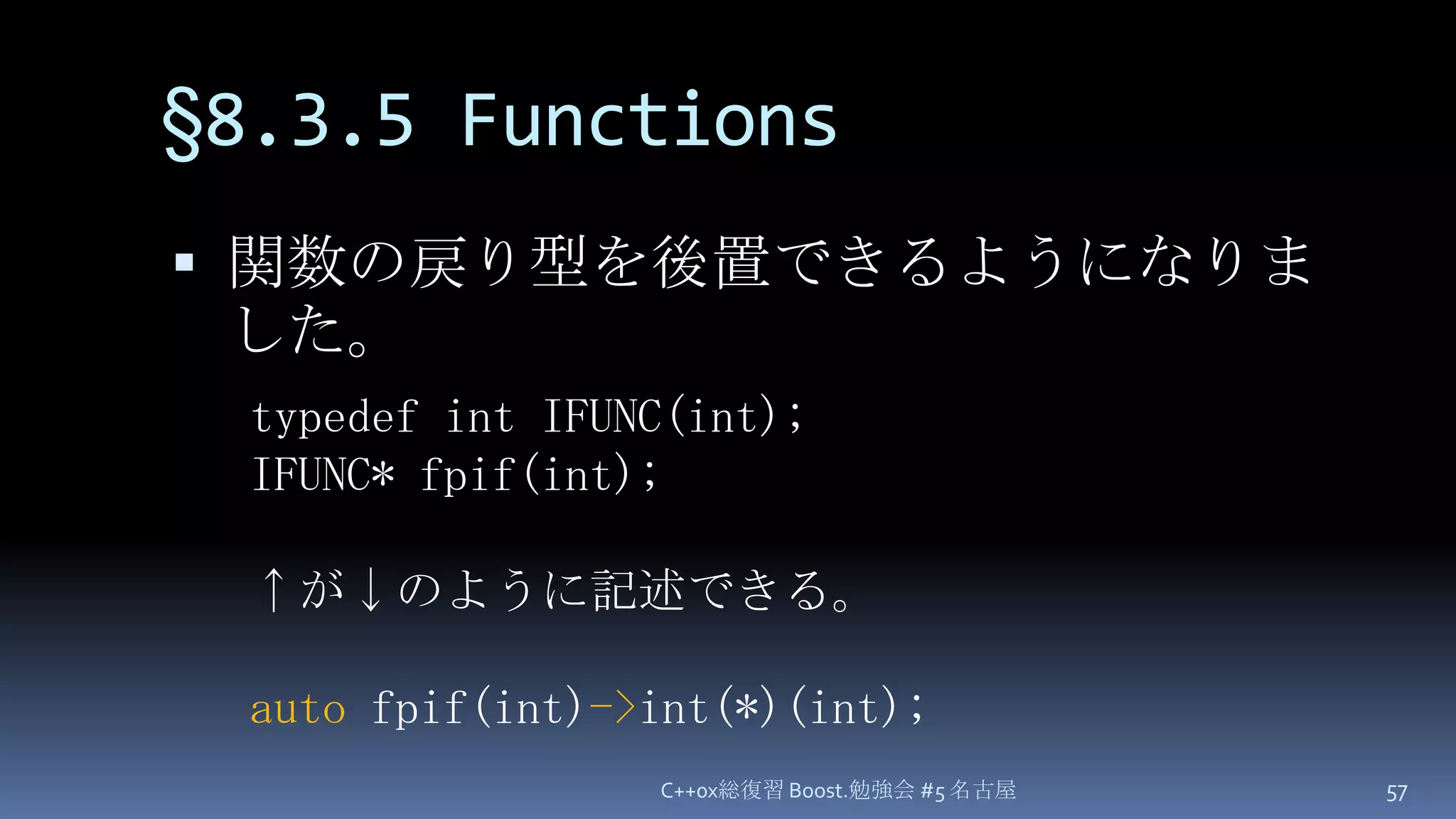 §8.3.5 Functions関数の戻り型を後置できるようになりました。C++0x総復習 Boost.勉強会 #5 名古屋57typedef int IFUNC(int);IFUNC* fpif(int);↑が↓のように記述できる。autofpif(int)->int(*)(int);