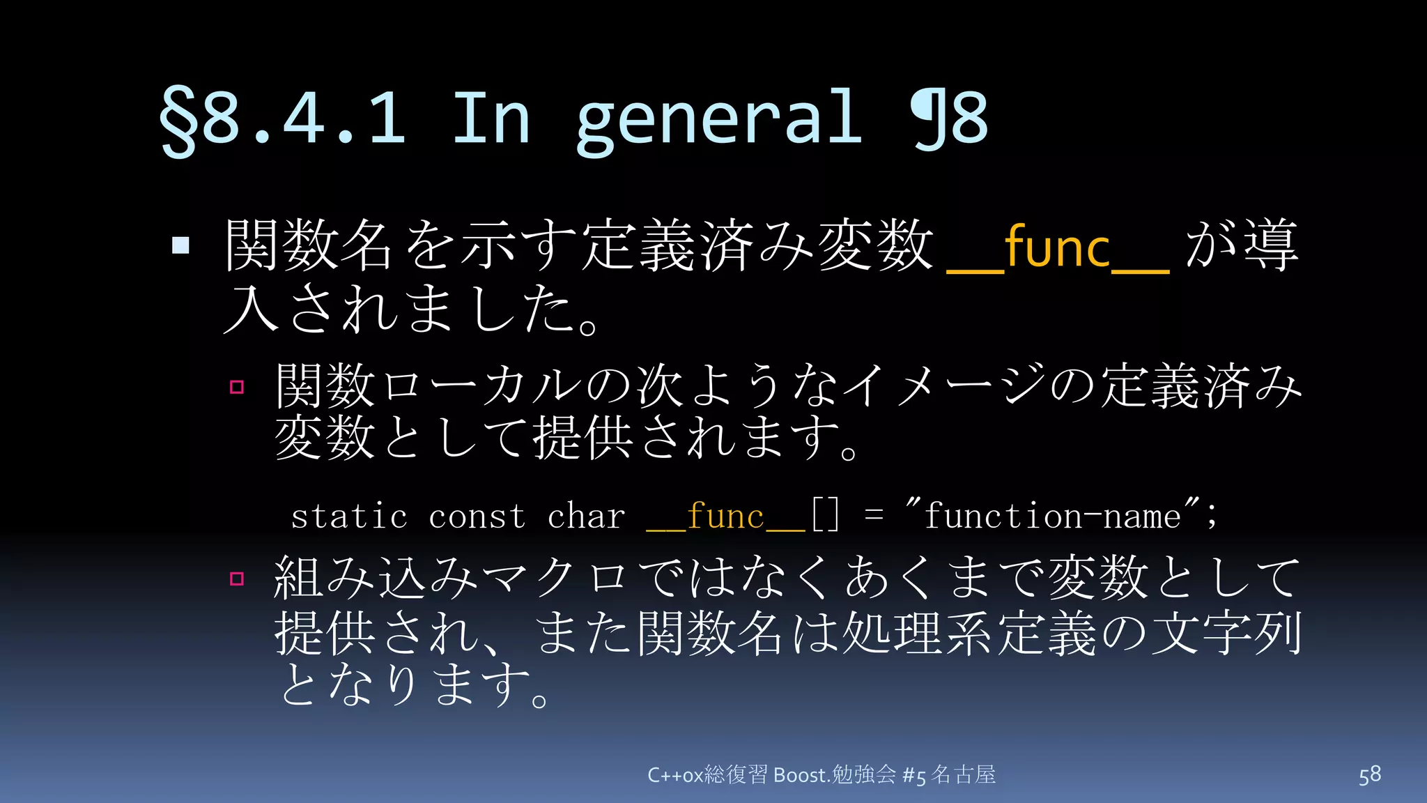 §8.4.1 In general¶8関数名を示す定義済み変数 __func__が導入されました。関数ローカルの次ようなイメージの定義済み変数として提供されます。組み込みマクロではなくあくまで変数として提供され、また関数名は処理系定義の文字列となります。C++0x総復習 Boost.勉強会 #5 名古屋58static const char __func__[] = "function-name";