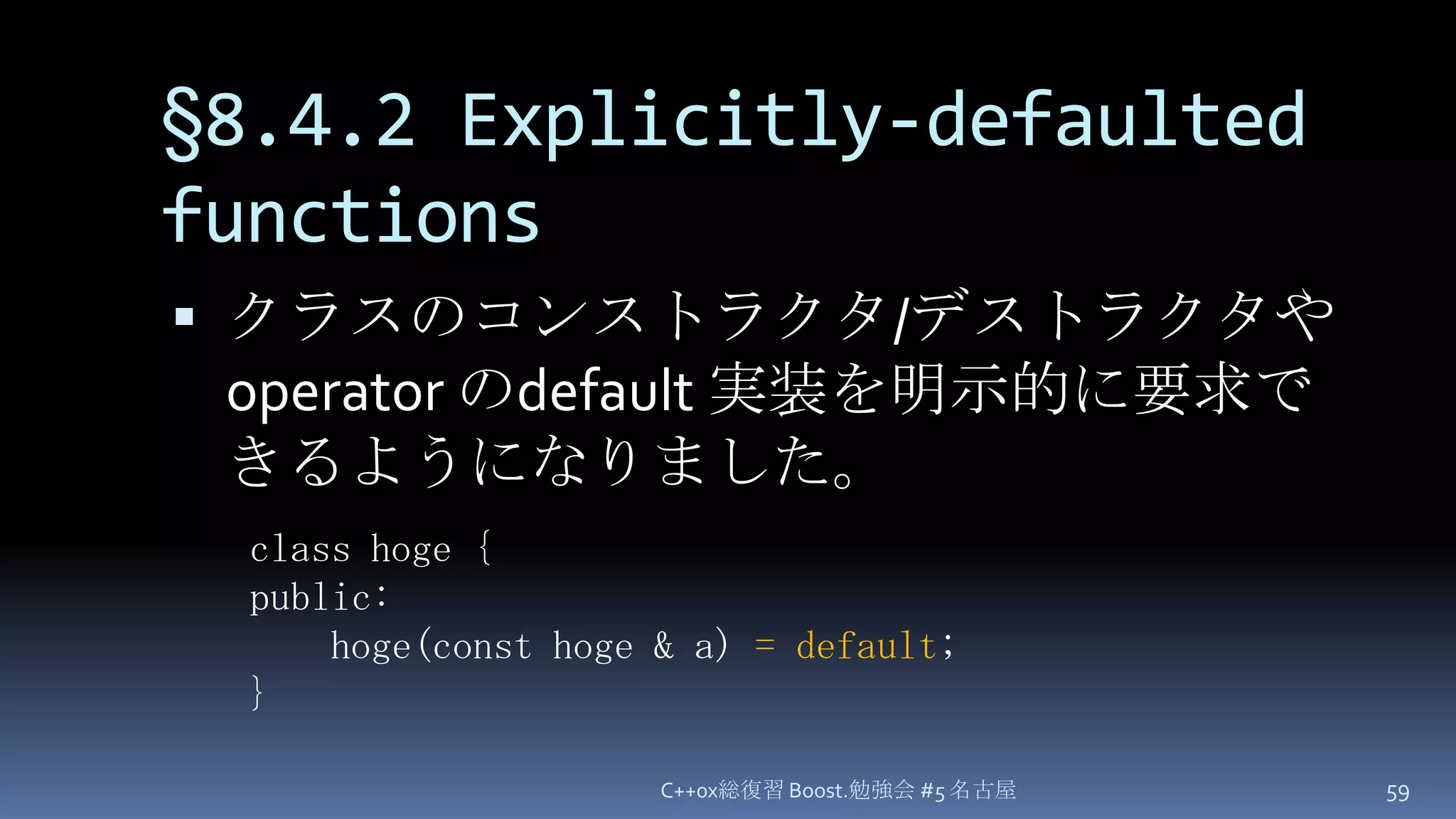 §8.4.2 Explicitly-defaulted functionsクラスのコンストラクタ/デストラクタや operator のdefault 実装を明示的に要求できるようになりました。C++0x総復習 Boost.勉強会 #5 名古屋59class hoge {public:hoge(const hoge & a)= default;}