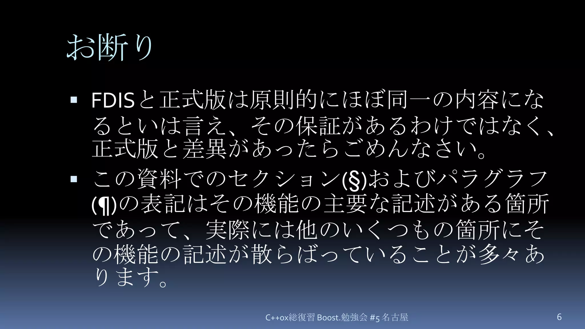 お断りFDISと正式版は原則的にほぼ同一の内容になるといは言え、その保証があるわけではなく、正式版と差異があったらごめんなさい。この資料でのセクション(§)およびパラグラフ(¶)の表記はその機能の主要な記述がある箇所であって、実際には他のいくつもの箇所にその機能の記述が散らばっていることが多々あります。C++0x総復習 Boost.勉強会 #5 名古屋6