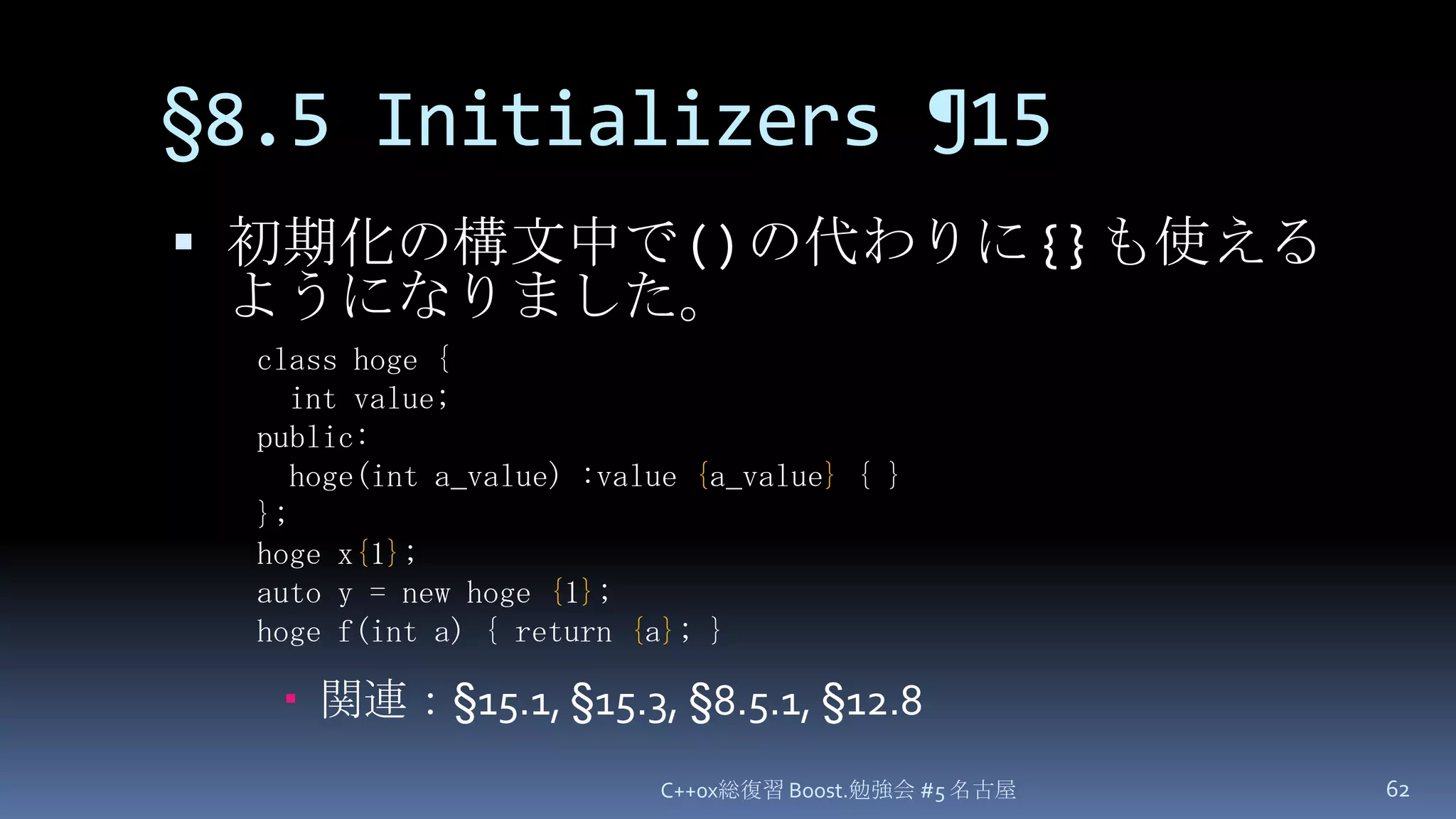 §8.5 Initializers¶15初期化の構文中で ( ) の代わりに { } も使えるようになりました。関連：§15.1, §15.3, §8.5.1, §12.8C++0x総復習 Boost.勉強会 #5 名古屋62class hoge {  int value;public:  hoge(int a_value) :value {a_value} { }};hoge x{1};auto y = new hoge {1};hoge f(int a) { return {a}; }