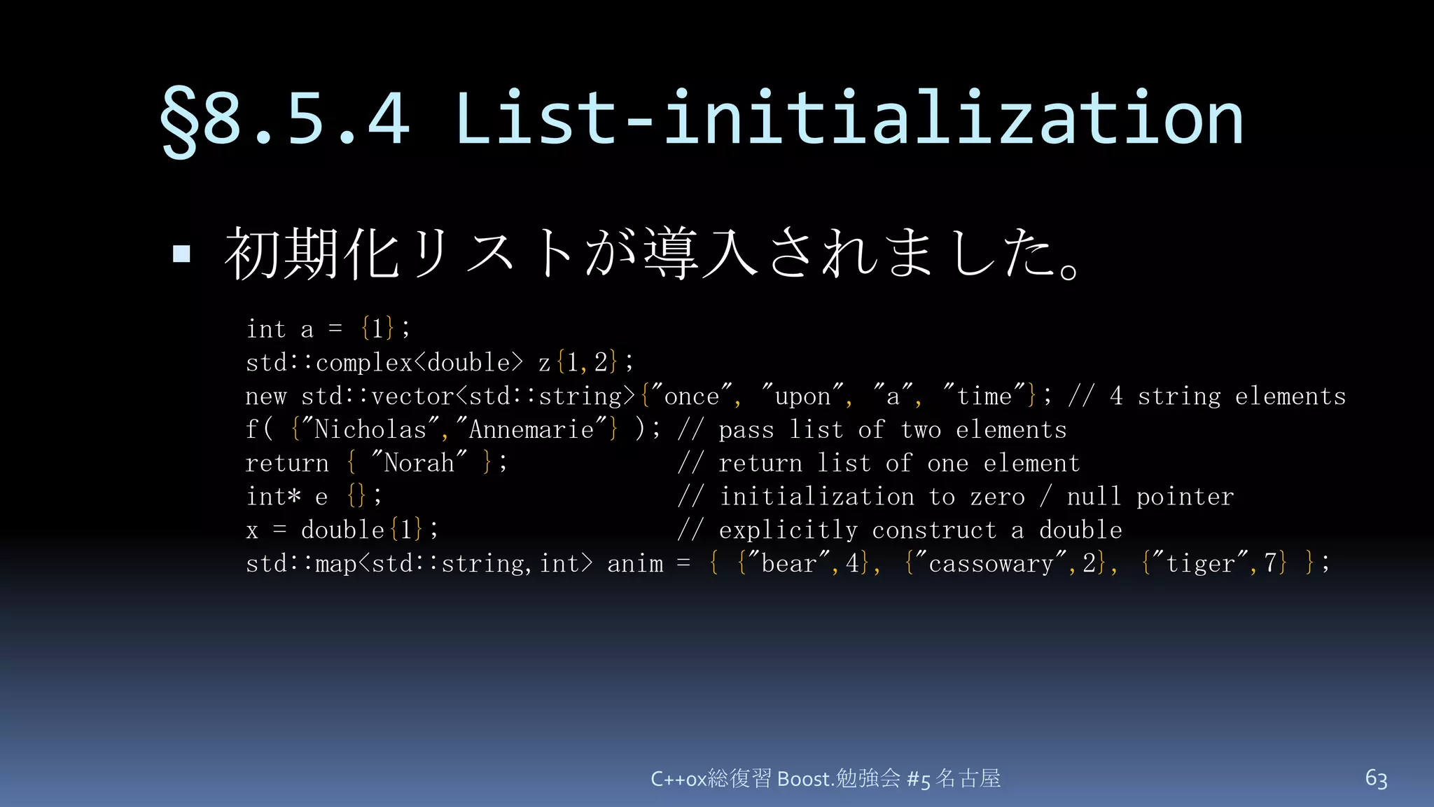 §8.5.4 List-initializationC++0x総復習 Boost.勉強会 #5 名古屋63初期化リストが導入されました。int a = {1};std::complex<double> z{1,2};new std::vector<std::string>{"once", "upon", "a", "time"}; // 4 string elementsf({"Nicholas","Annemarie"} ); // pass list of two elementsreturn {"Norah" };            // return list of one elementint* e {};                     // initialization to zero / null pointerx = double{1};                 // explicitly construct a doublestd::map<std::string,int> anim = {{"bear",4},{"cassowary",2},{"tiger",7}};