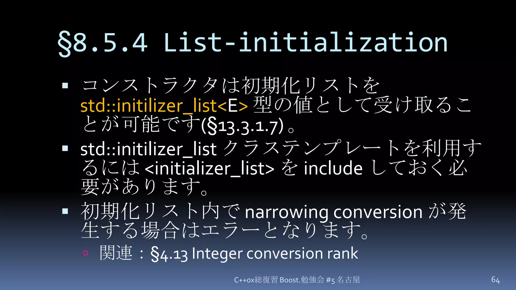 §8.5.4 List-initializationC++0x総復習 Boost.勉強会 #5 名古屋64コンストラクタは初期化リストを std::initilizer_list<E>型の値として受け取ることが可能です(§13.3.1.7) 。std::initilizer_listクラステンプレートを利用するには <initializer_list> を include しておく必要があります。初期化リスト内で narrowing conversion が発生する場合はエラーとなります。関連：§4.13 Integer conversion rank