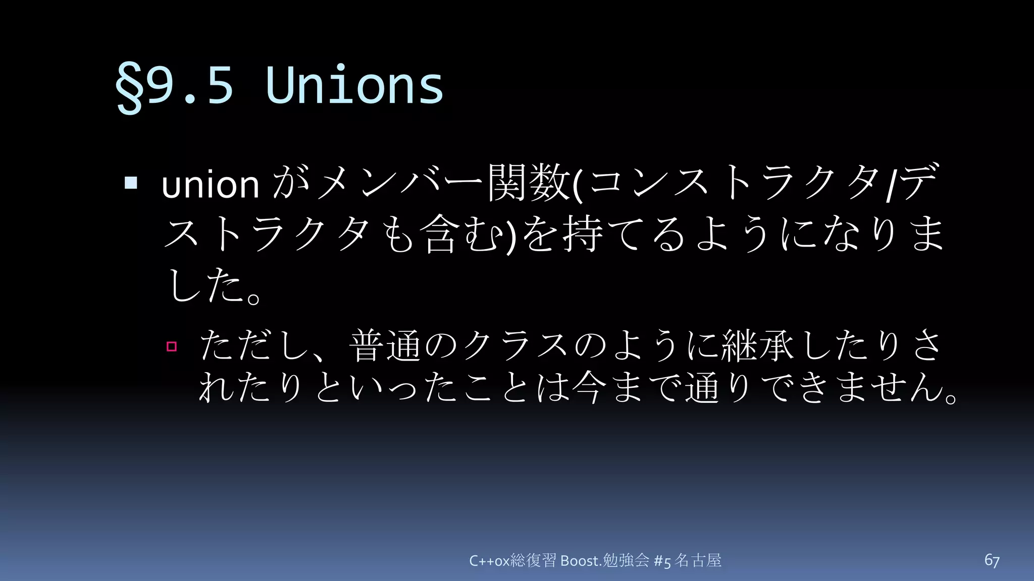 §9.5 Unionsunion がメンバー関数(コンストラクタ/デストラクタも含む)を持てるようになりました。ただし、普通のクラスのように継承したりされたりといったことは今まで通りできません。C++0x総復習 Boost.勉強会 #5 名古屋67