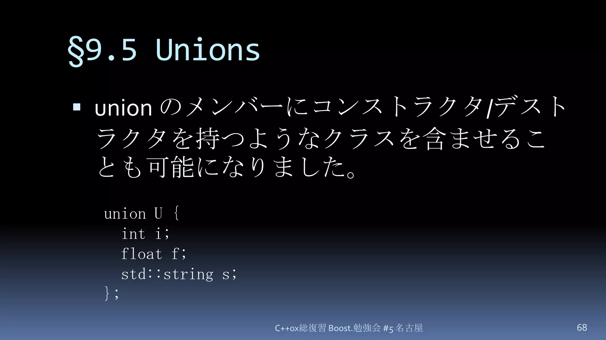 §9.5 Unionsunion のメンバーにコンストラクタ/デストラクタを持つようなクラスを含ませることも可能になりました。C++0x総復習 Boost.勉強会 #5 名古屋68union U {  int i;  float f;  std::string s;};