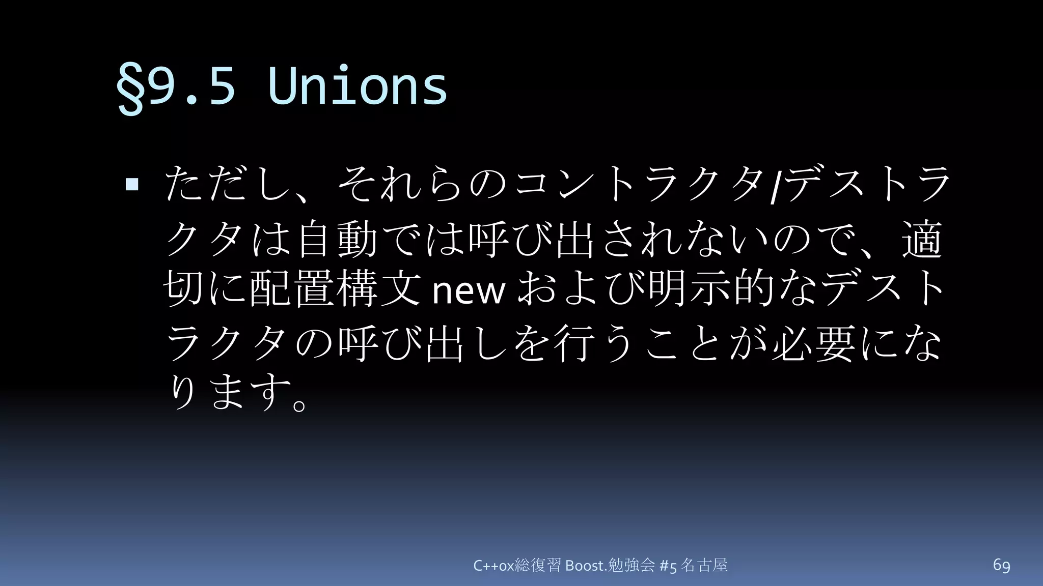 §9.5 Unionsただし、それらのコントラクタ/デストラクタは自動では呼び出されないので、適切に配置構文 new および明示的なデストラクタの呼び出しを行うことが必要になります。C++0x総復習 Boost.勉強会 #5 名古屋69