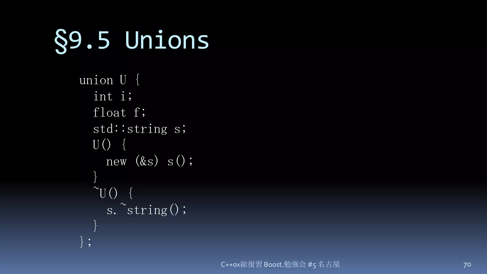 §9.5 UnionsC++0x総復習 Boost.勉強会 #5 名古屋70union U {  int i;  float f;  std::string s;  U() {    new (&s) s();  }  ~U() {s.~string();  }};
