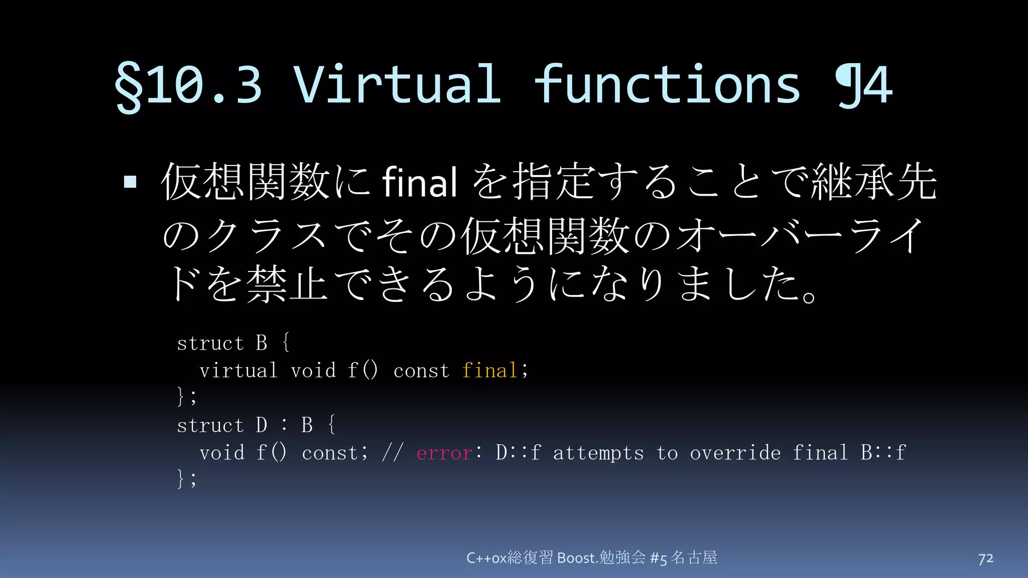 §10.3 Virtual functions ¶4仮想関数に final を指定することで継承先のクラスでその仮想関数のオーバーライドを禁止できるようになりました。C++0x総復習 Boost.勉強会 #5 名古屋72struct B {  virtual void f() const final;};struct D : B {  void f() const; // error: D::f attempts to override final B::f};
