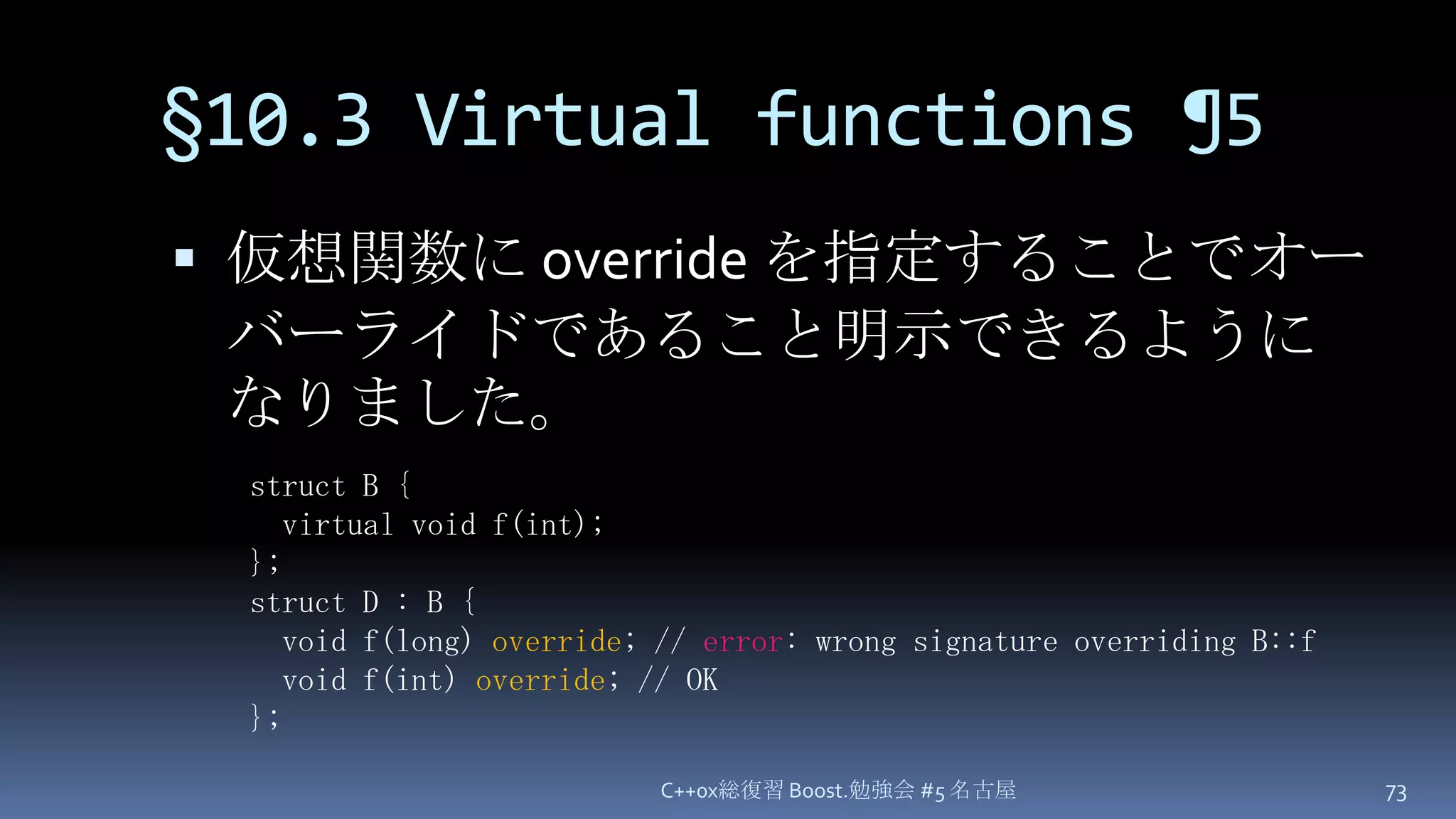 §10.3 Virtual functions ¶5仮想関数に override を指定することでオーバーライドであること明示できるようになりました。C++0x総復習 Boost.勉強会 #5 名古屋73struct B {  virtual void f(int);};struct D : B {  void f(long) override; // error: wrong signature overriding B::f  void f(int) override; // OK};