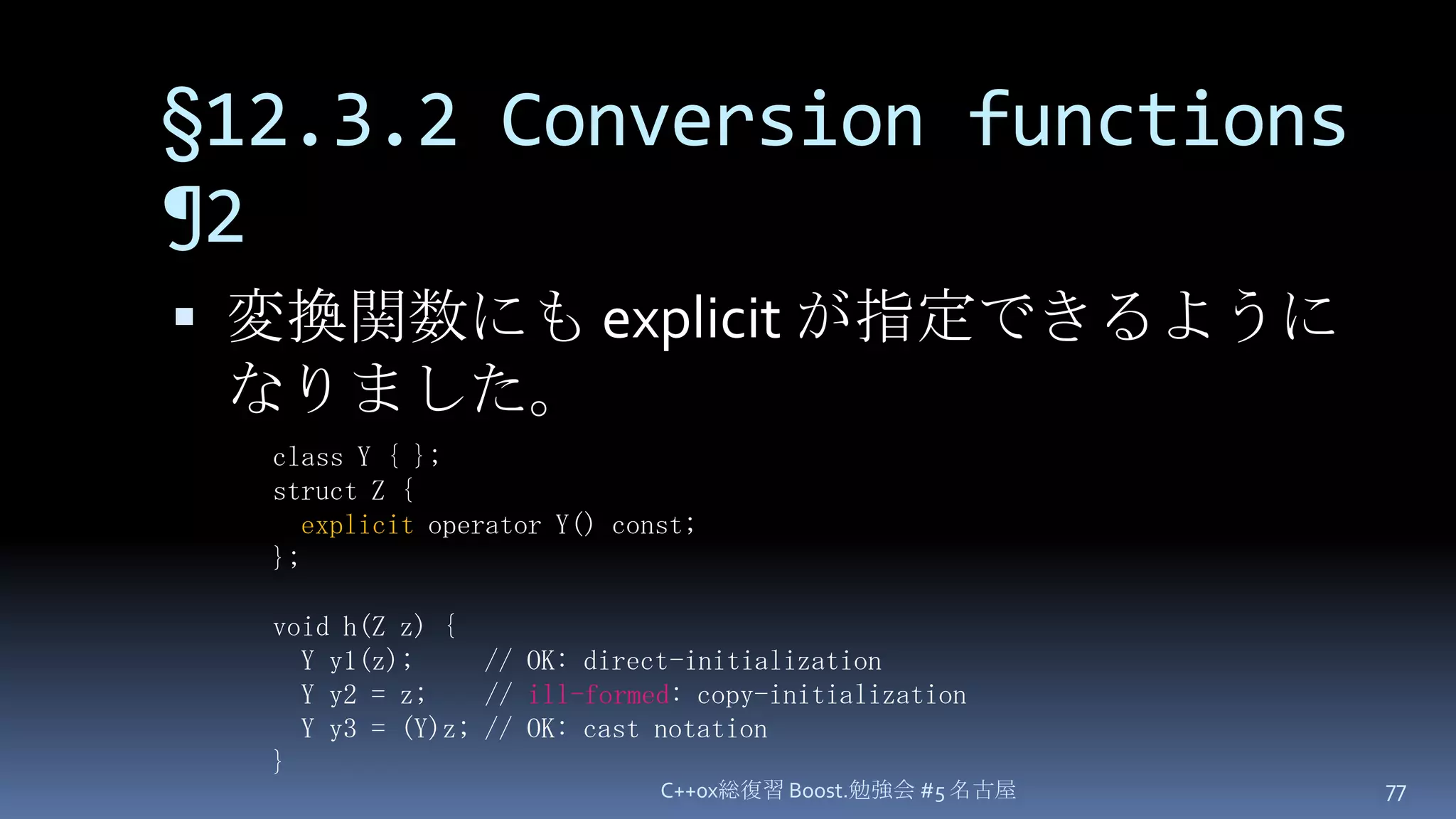 §12.3.2 Conversion functions ¶2変換関数にも explicit が指定できるようになりました。C++0x総復習 Boost.勉強会 #5 名古屋77class Y { };struct Z {explicit operator Y() const;};void h(Z z) {  Y y1(z);     // OK: direct-initialization  Y y2 = z;    // ill-formed: copy-initialization  Y y3 = (Y)z; // OK: cast notation}