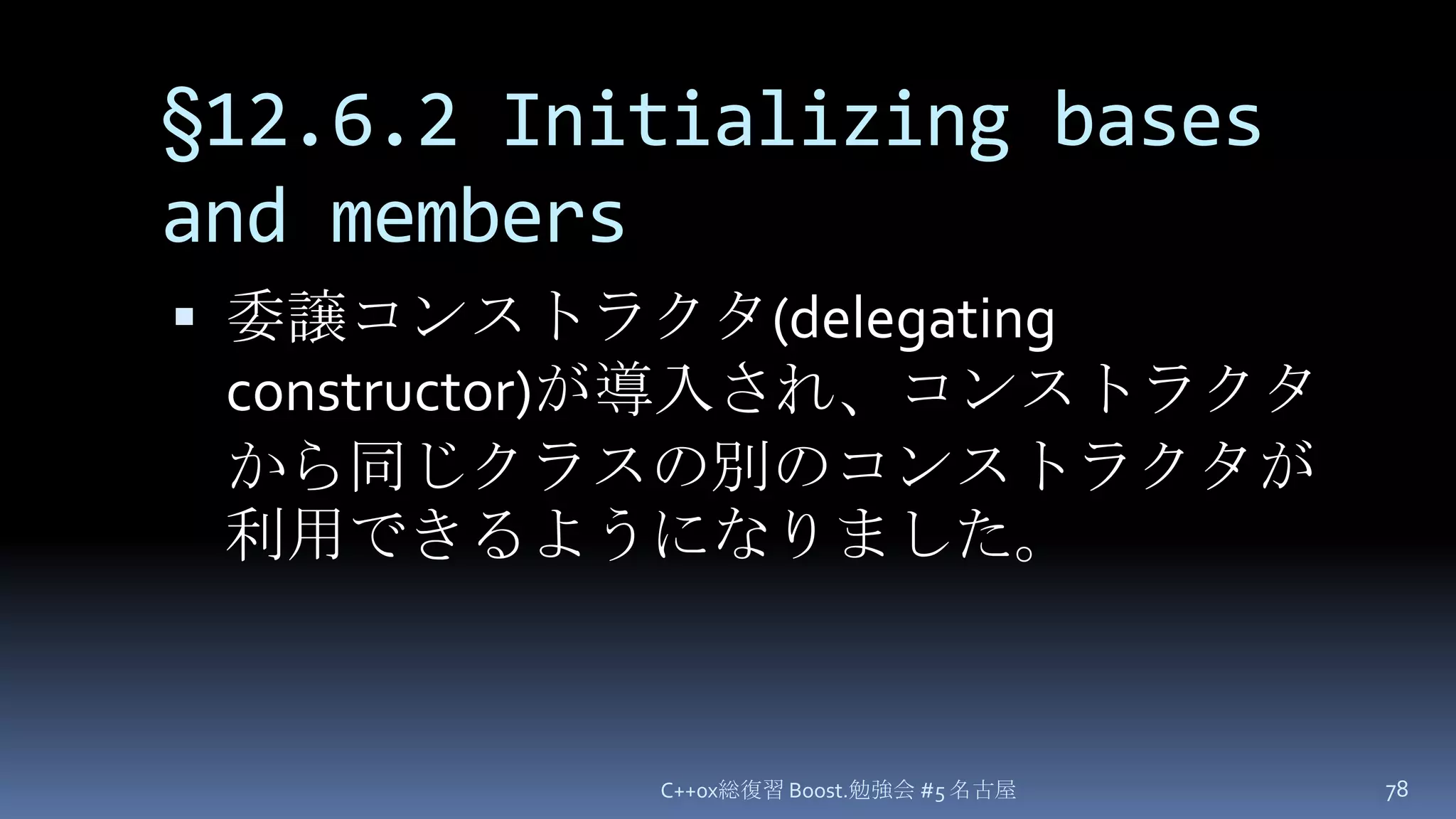 §12.6.2 Initializing bases and members委譲コンストラクタ(delegating constructor)が導入され、コンストラクタから同じクラスの別のコンストラクタが利用できるようになりました。C++0x総復習 Boost.勉強会 #5 名古屋78