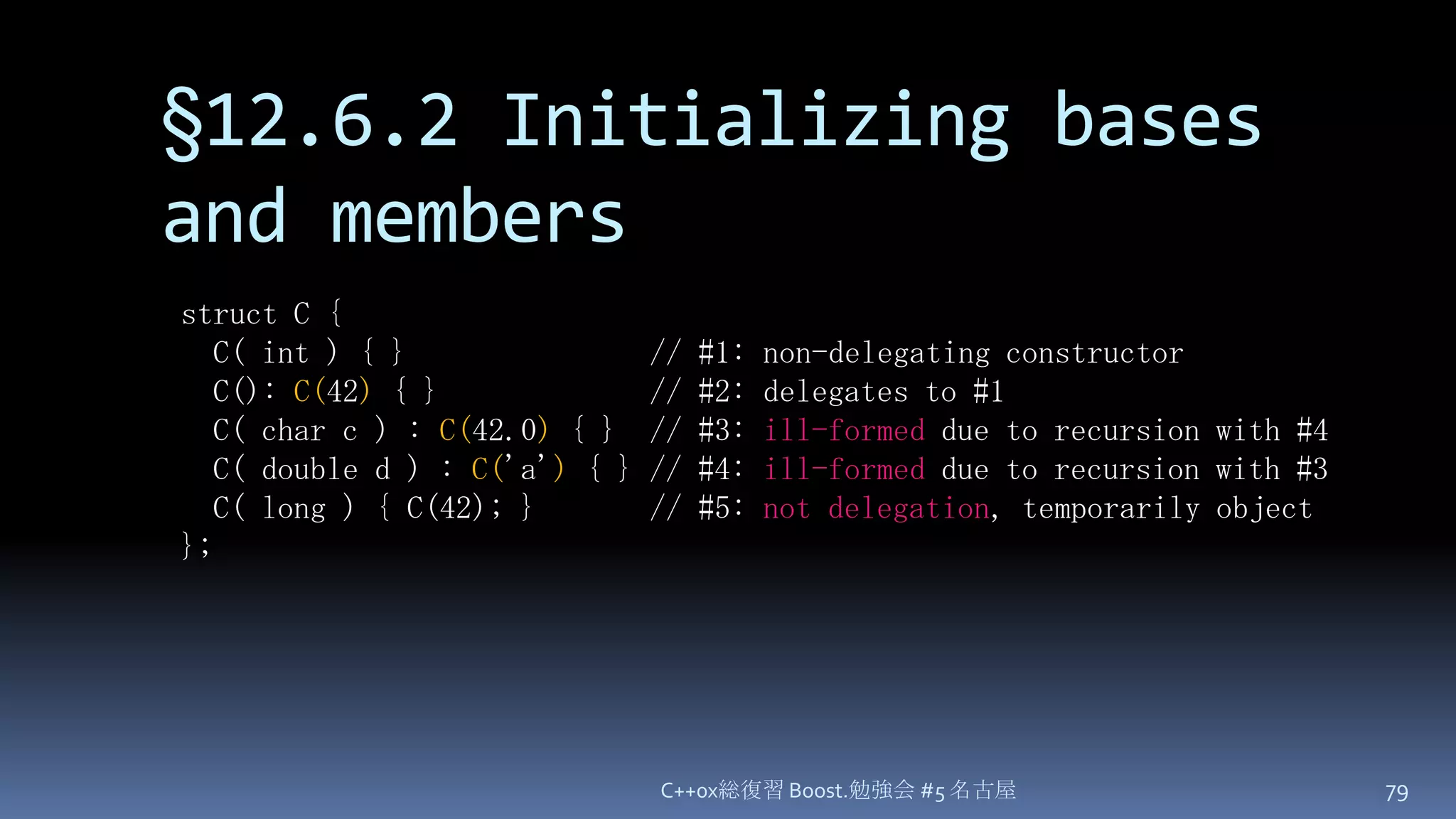 §12.6.2 Initializing bases and membersC++0x総復習 Boost.勉強会 #5 名古屋79struct C {  C( int ) { }               // #1: non-delegating constructor  C(): C(42) { }             // #2: delegates to #1  C( char c ) : C(42.0) { }  // #3: ill-formed due to recursion with #4  C( double d ) : C('a'){ } // #4: ill-formed due to recursion with #3  C( long ) { C(42); }       // #5: not delegation, temporarily object};