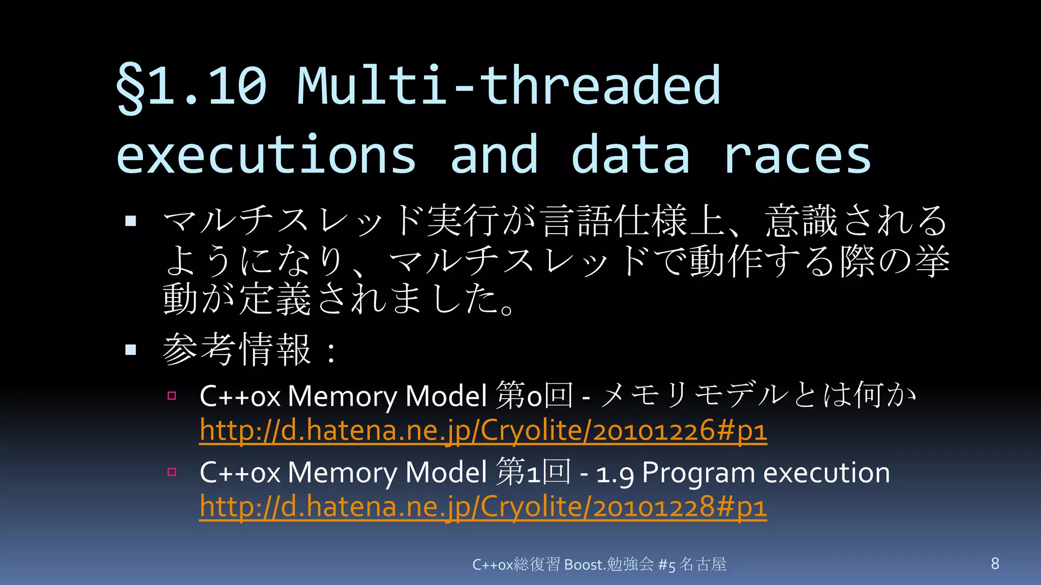 §1.10 Multi-threaded executions and data racesマルチスレッド実行が言語仕様上、意識されるようになり、マルチスレッドで動作する際の挙動が定義されました。参考情報：C++0x Memory Model 第0回 - メモリモデルとは何かhttp://d.hatena.ne.jp/Cryolite/20101226#p1C++0x Memory Model 第1回 - 1.9 Program executionhttp://d.hatena.ne.jp/Cryolite/20101228#p1C++0x総復習 Boost.勉強会 #5 名古屋8