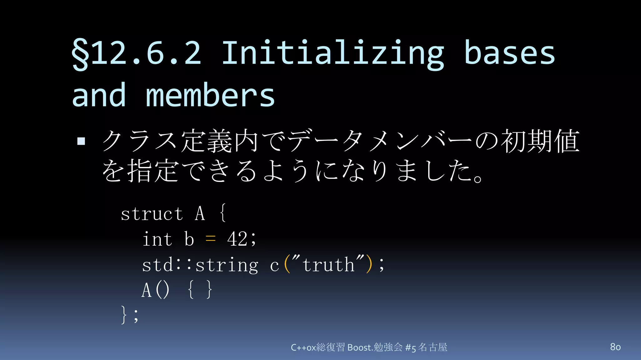 §12.6.2 Initializing bases and membersクラス定義内でデータメンバーの初期値を指定できるようになりました。C++0x総復習 Boost.勉強会 #5 名古屋80struct A {  int b =42;  std::string c("truth");A() { }};