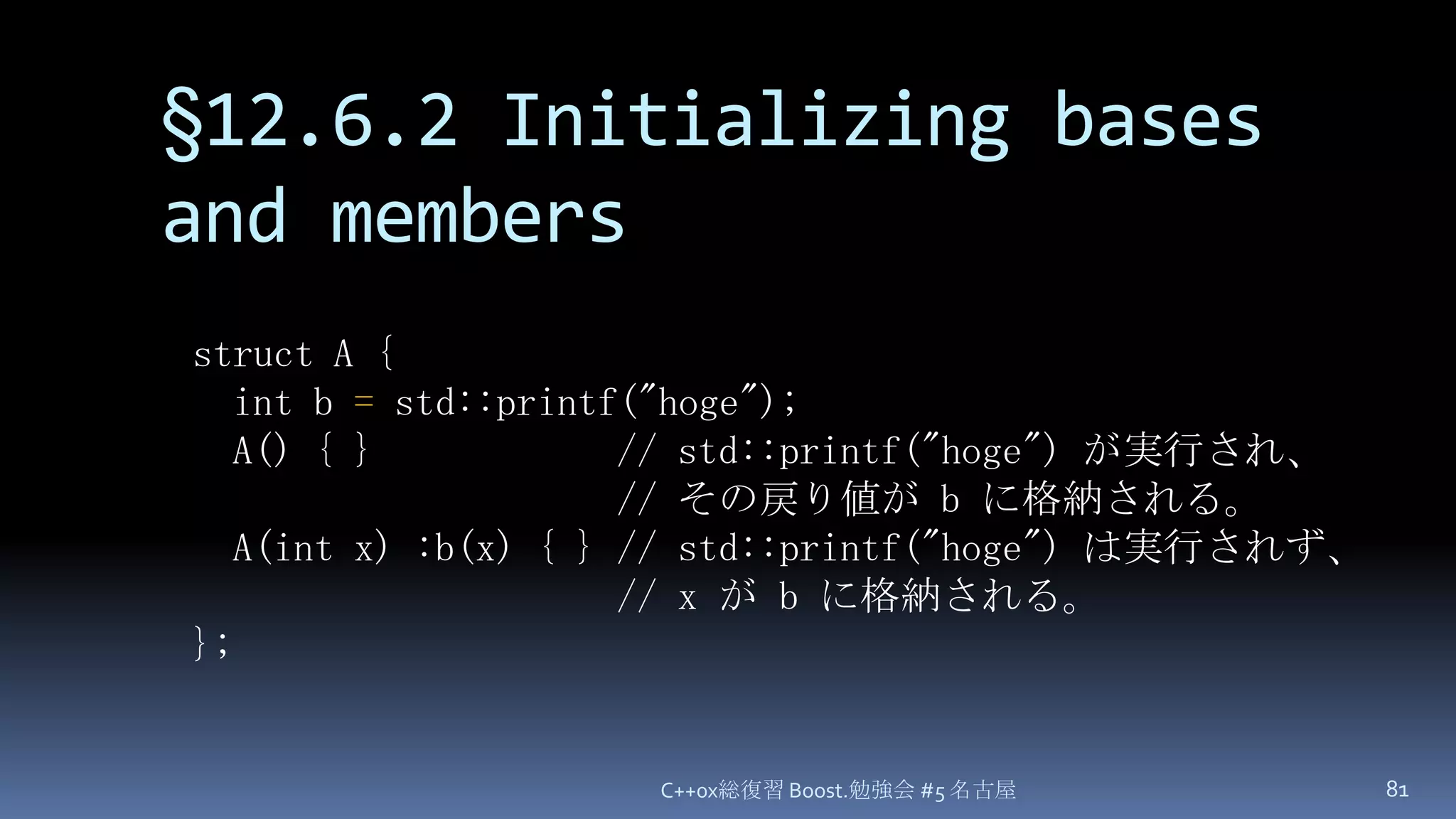 §12.6.2 Initializing bases and membersC++0x総復習 Boost.勉強会 #5 名古屋81struct A {  int b = std::printf("hoge");  A() { }            // std::printf("hoge")が実行され、// その戻り値が b に格納される。A(int x) :b(x) { } // std::printf("hoge") は実行されず、// x が b に格納される。};
