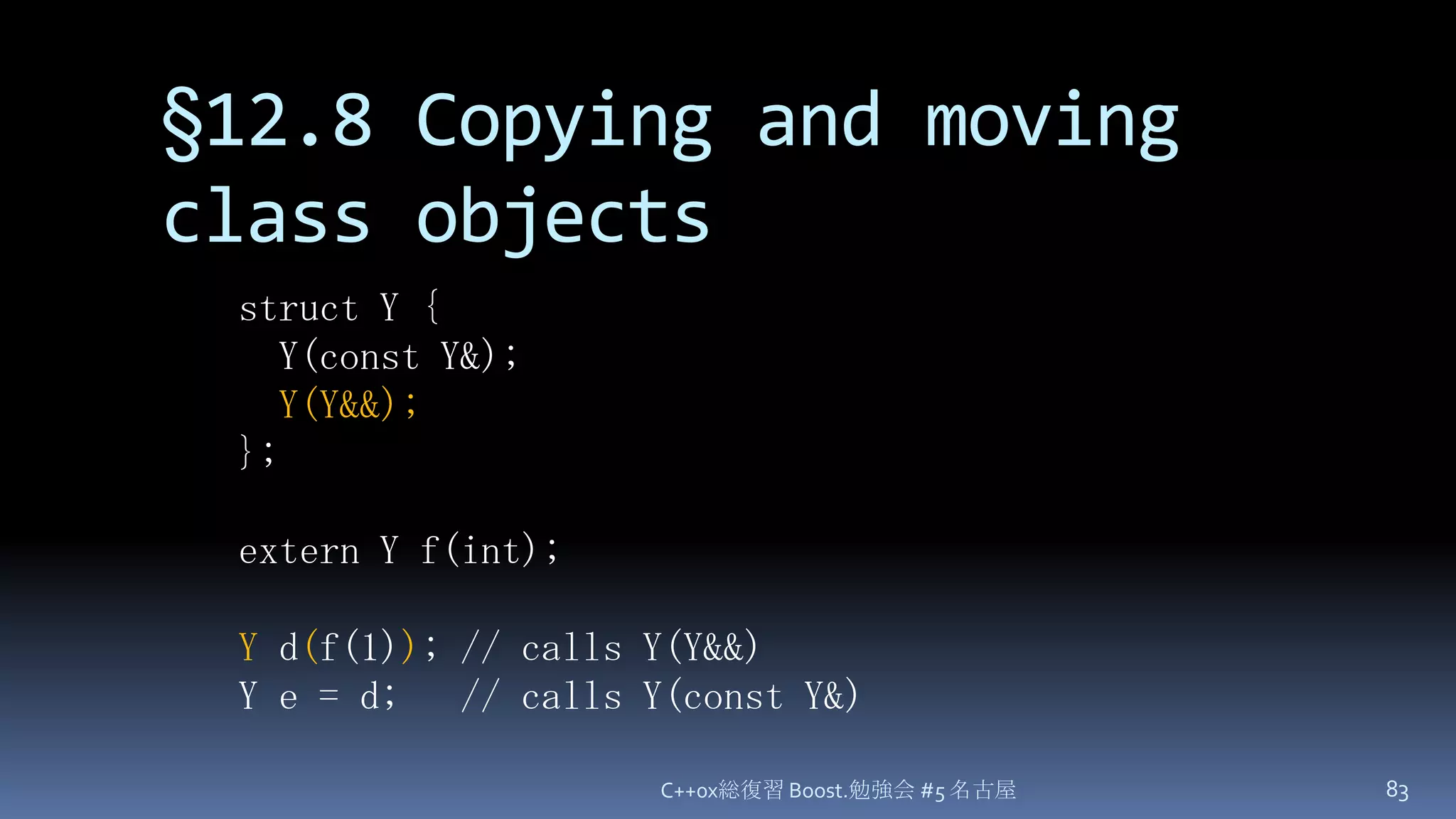 §12.8 Copying and moving class objectsC++0x総復習 Boost.勉強会 #5 名古屋83struct Y {  Y(const Y&);Y(Y&&);};extern Y f(int);Y d(f(1)); // calls Y(Y&&)Y e = d;   // calls Y(const Y&)